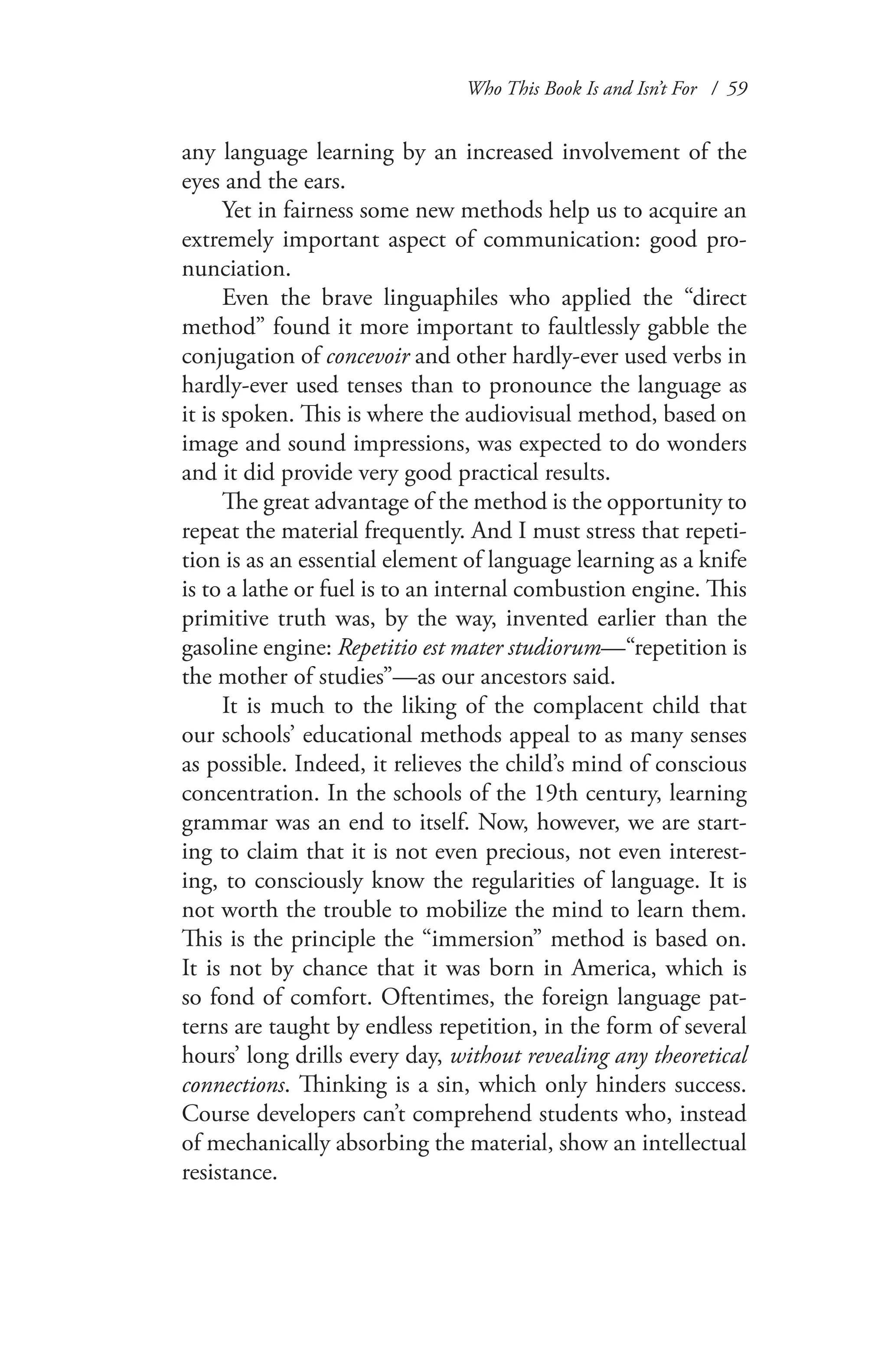 Who This Book Is and Isn’t For / 59
any language learning by an increased involvement of the
eyes and the ears.
Yet in fairness some new methods help us to acquire an
extremely important aspect of communication: good pro-
nunciation.
Even the brave linguaphiles who applied the “direct
method” found it more important to faultlessly gabble the
conjugation of concevoir and other hardly-ever used verbs in
hardly-ever used tenses than to pronounce the language as
it is spoken. This is where the audiovisual method, based on
image and sound impressions, was expected to do wonders
and it did provide very good practical results.
The great advantage of the method is the opportunity to
repeat the material frequently. And I must stress that repeti-
tion is as an essential element of language learning as a knife
is to a lathe or fuel is to an internal combustion engine. This
primitive truth was, by the way, invented earlier than the
gasoline engine: Repetitio est mater studiorum—“repetition is
the mother of studies”—as our ancestors said.
It is much to the liking of the complacent child that
our schools’ educational methods appeal to as many senses
as possible. Indeed, it relieves the child’s mind of conscious
concentration. In the schools of the 19th century, learning
grammar was an end to itself. Now, however, we are start-
ing to claim that it is not even precious, not even interest-
ing, to consciously know the regularities of language. It is
not worth the trouble to mobilize the mind to learn them.
This is the principle the “immersion” method is based on.
It is not by chance that it was born in America, which is
so fond of comfort. Oftentimes, the foreign language pat-
terns are taught by endless repetition, in the form of several
hours’ long drills every day, without revealing any theoretical
connections. Thinking is a sin, which only hinders success.
Course developers can’t comprehend students who, instead
of mechanically absorbing the material, show an intellectual
resistance.
 
