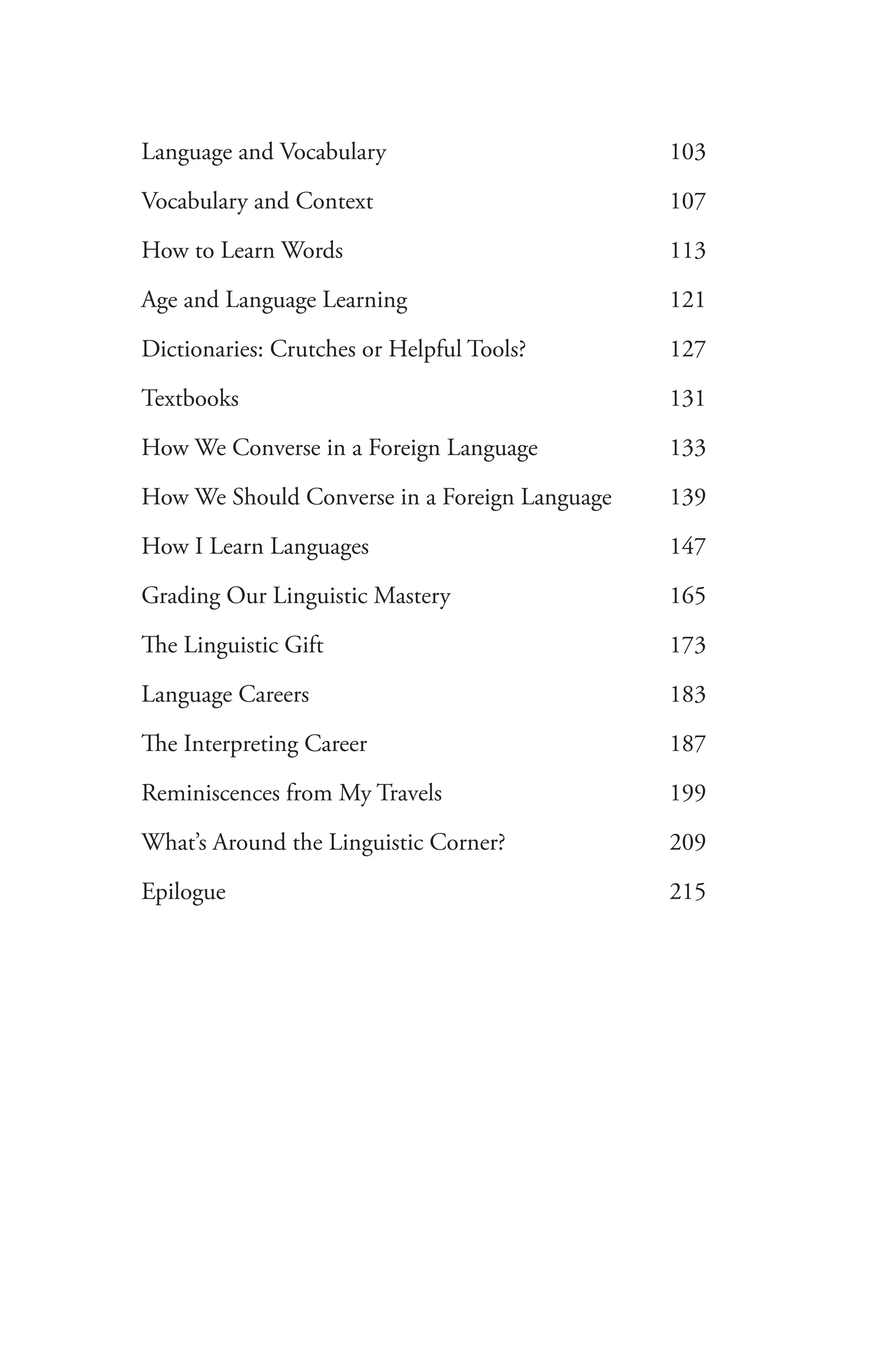 Language and Vocabulary	 103
Vocabulary and Context	 107
How to Learn Words	 113
Age and Language Learning	 121
Dictionaries: Crutches or Helpful Tools?	 127
Textbooks	 131
How We Converse in a Foreign Language	 133
How We Should Converse in a Foreign Language	 139
How I Learn Languages	 147
Grading Our Linguistic Mastery	 165
The Linguistic Gift	 173
Language Careers	 183
The Interpreting Career	 187
Reminiscences from My Travels	 199
What’s Around the Linguistic Corner?	 209
Epilogue	 215
 