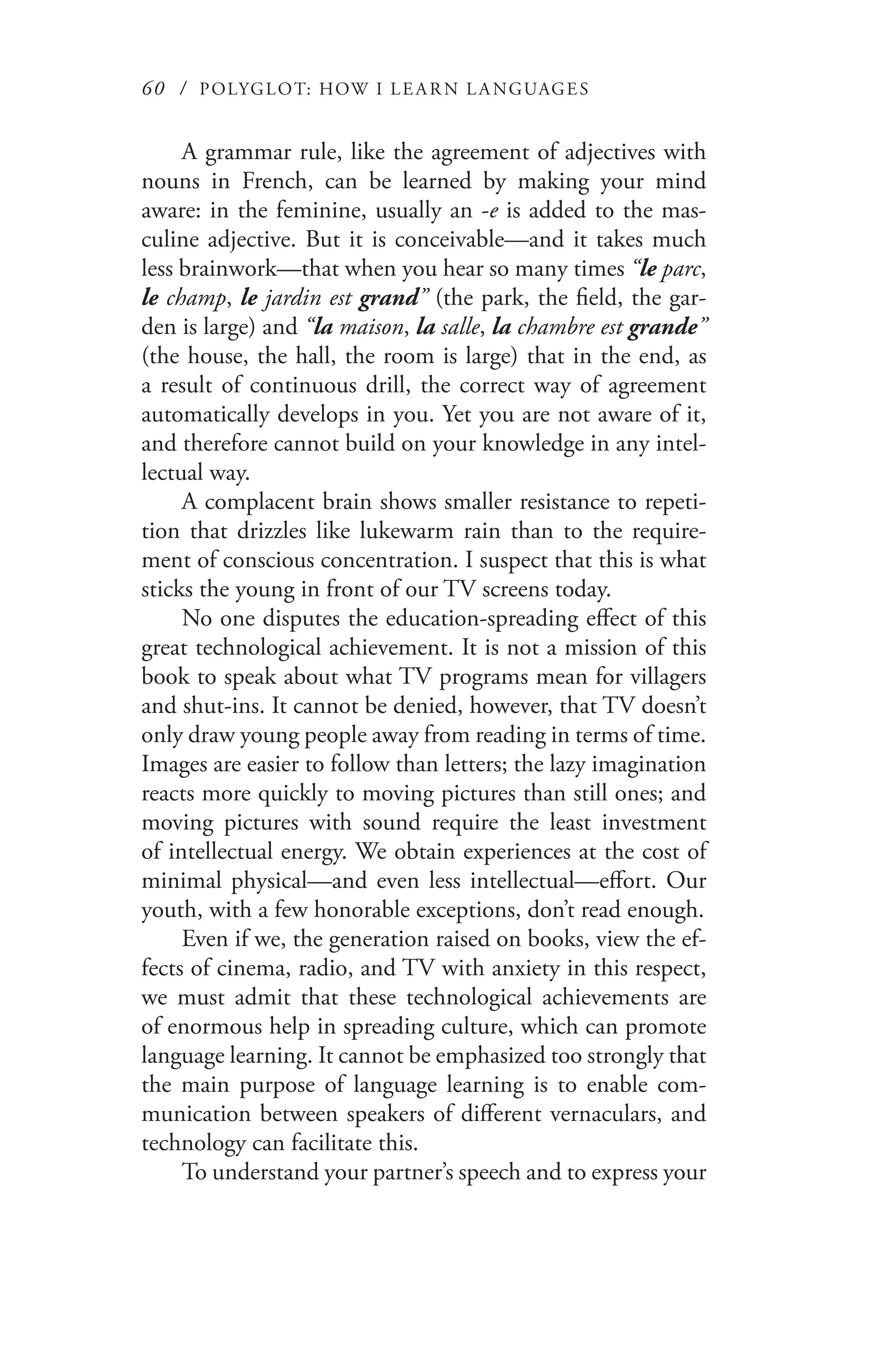 60 / POLYGLOT: HOW I LE AR N L A NGUAGES
A grammar rule, like the agreement of adjectives with
nouns in French, can be learned by making your mind
aware: in the feminine, usually an -e is added to the mas-
culine adjective. But it is conceivable—and it takes much
less brainwork—that when you hear so many times “le parc,
le champ, le jardin est grand” (the park, the field, the gar-
den is large) and “la maison, la salle, la chambre est grande”
(the house, the hall, the room is large) that in the end, as
a result of continuous drill, the correct way of agreement
automatically develops in you. Yet you are not aware of it,
and therefore cannot build on your knowledge in any intel-
lectual way.
A complacent brain shows smaller resistance to repeti-
tion that drizzles like lukewarm rain than to the require-
ment of conscious concentration. I suspect that this is what
sticks the young in front of our TV screens today.
No one disputes the education-spreading effect of this
great technological achievement. It is not a mission of this
book to speak about what TV programs mean for villagers
and shut-ins. It cannot be denied, however, that TV doesn’t
only draw young people away from reading in terms of time.
Images are easier to follow than letters; the lazy imagination
reacts more quickly to moving pictures than still ones; and
moving pictures with sound require the least investment
of intellectual energy. We obtain experiences at the cost of
minimal physical—and even less intellectual—effort. Our
youth, with a few honorable exceptions, don’t read enough.
Even if we, the generation raised on books, view the ef-
fects of cinema, radio, and TV with anxiety in this respect,
we must admit that these technological achievements are
of enormous help in spreading culture, which can promote
language learning. It cannot be emphasized too strongly that
the main purpose of language learning is to enable com-
munication between speakers of different vernaculars, and
technology can facilitate this.
To understand your partner’s speech and to express your
 