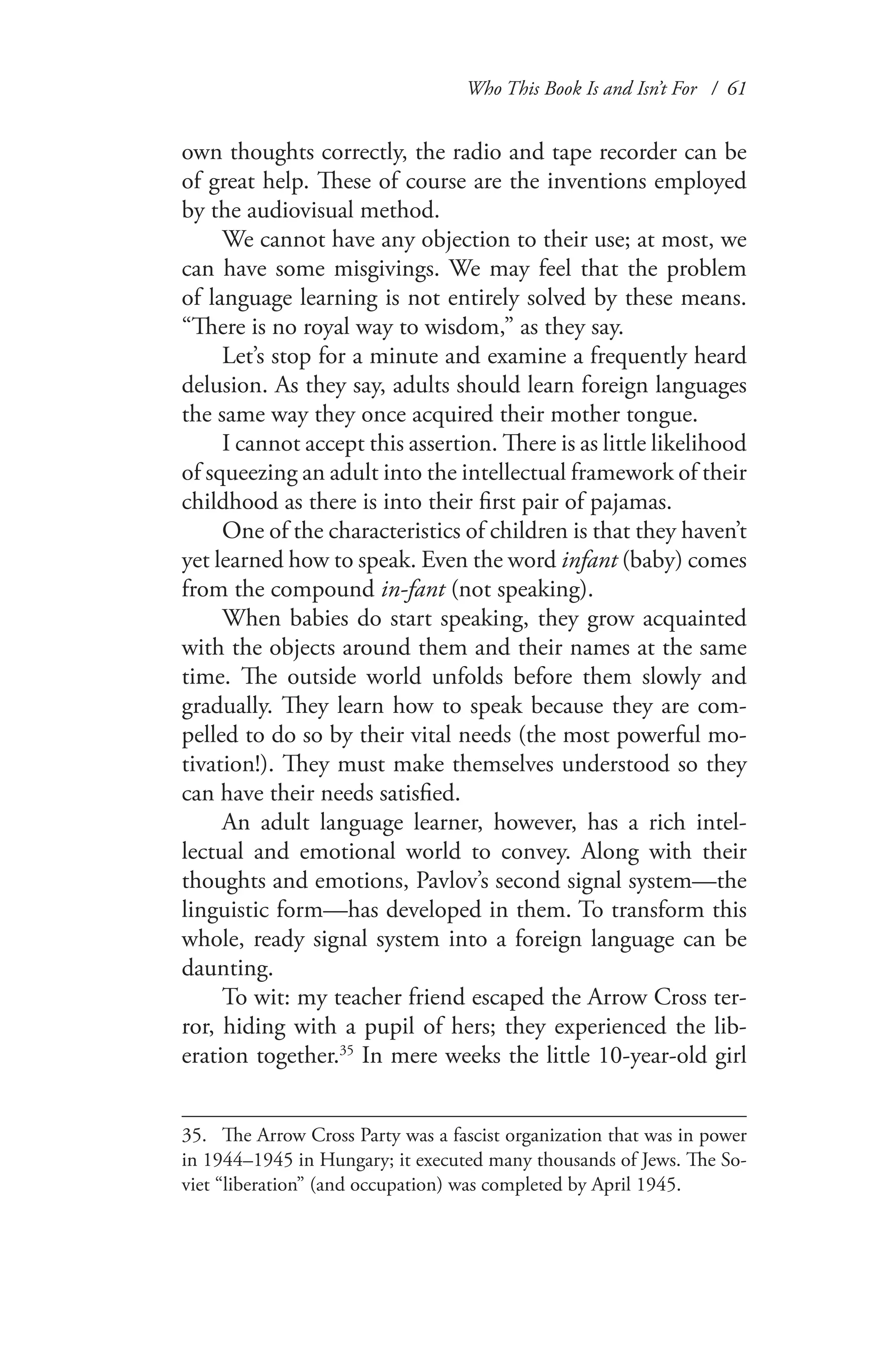 Who This Book Is and Isn’t For / 61
own thoughts correctly, the radio and tape recorder can be
of great help. These of course are the inventions employed
by the audiovisual method.
We cannot have any objection to their use; at most, we
can have some misgivings. We may feel that the problem
of language learning is not entirely solved by these means.
“There is no royal way to wisdom,” as they say.
Let’s stop for a minute and examine a frequently heard
delusion. As they say, adults should learn foreign languages
the same way they once acquired their mother tongue.
I cannot accept this assertion. There is as little likelihood
of squeezing an adult into the intellectual framework of their
childhood as there is into their first pair of pajamas.
One of the characteristics of children is that they haven’t
yet learned how to speak. Even the word infant (baby) comes
from the compound in-fant (not speaking).
When babies do start speaking, they grow acquainted
with the objects around them and their names at the same
time. The outside world unfolds before them slowly and
gradually. They learn how to speak because they are com-
pelled to do so by their vital needs (the most powerful mo-
tivation!). They must make themselves understood so they
can have their needs satisfied.
An adult language learner, however, has a rich intel-
lectual and emotional world to convey. Along with their
thoughts and emotions, Pavlov’s second signal system—the
linguistic form—has developed in them. To transform this
whole, ready signal system into a foreign language can be
daunting.
To wit: my teacher friend escaped the Arrow Cross ter-
ror, hiding with a pupil of hers; they experienced the lib-
eration together.35
In mere weeks the little 10-year-old girl
35.	 The Arrow Cross Party was a fascist organization that was in power
in 1944–1945 in Hungary; it executed many thousands of Jews. The So-
viet “liberation” (and occupation) was completed by April 1945.
 