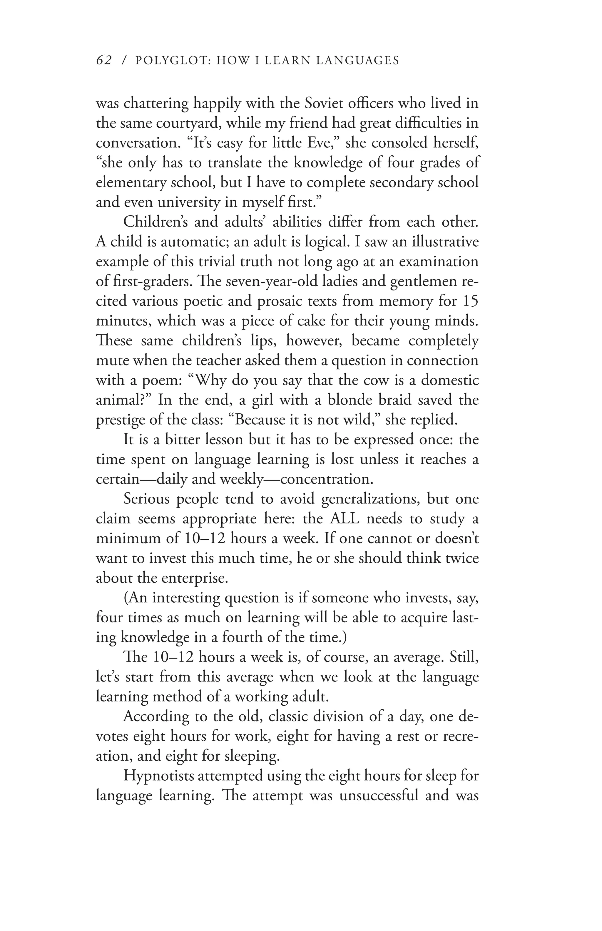 62 / POLYGLOT: HOW I LE AR N L A NGUAGES
was chattering happily with the Soviet officers who lived in
the same courtyard, while my friend had great difficulties in
conversation. “It’s easy for little Eve,” she consoled herself,
“she only has to translate the knowledge of four grades of
elementary school, but I have to complete secondary school
and even university in myself first.”
Children’s and adults’ abilities differ from each other.
A child is automatic; an adult is logical. I saw an illustrative
example of this trivial truth not long ago at an examination
of first-graders. The seven-year-old ladies and gentlemen re-
cited various poetic and prosaic texts from memory for 15
minutes, which was a piece of cake for their young minds.
These same children’s lips, however, became completely
mute when the teacher asked them a question in connection
with a poem: “Why do you say that the cow is a domestic
animal?” In the end, a girl with a blonde braid saved the
prestige of the class: “Because it is not wild,” she replied.
It is a bitter lesson but it has to be expressed once: the
time spent on language learning is lost unless it reaches a
certain—daily and weekly—concentration.
Serious people tend to avoid generalizations, but one
claim seems appropriate here: the ALL needs to study a
minimum of 10–12 hours a week. If one cannot or doesn’t
want to invest this much time, he or she should think twice
about the enterprise.
(An interesting question is if someone who invests, say,
four times as much on learning will be able to acquire last-
ing knowledge in a fourth of the time.)
The 10–12 hours a week is, of course, an average. Still,
let’s start from this average when we look at the language
learning method of a working adult.
According to the old, classic division of a day, one de-
votes eight hours for work, eight for having a rest or recre-
ation, and eight for sleeping.
Hypnotists attempted using the eight hours for sleep for
language learning. The attempt was unsuccessful and was
 