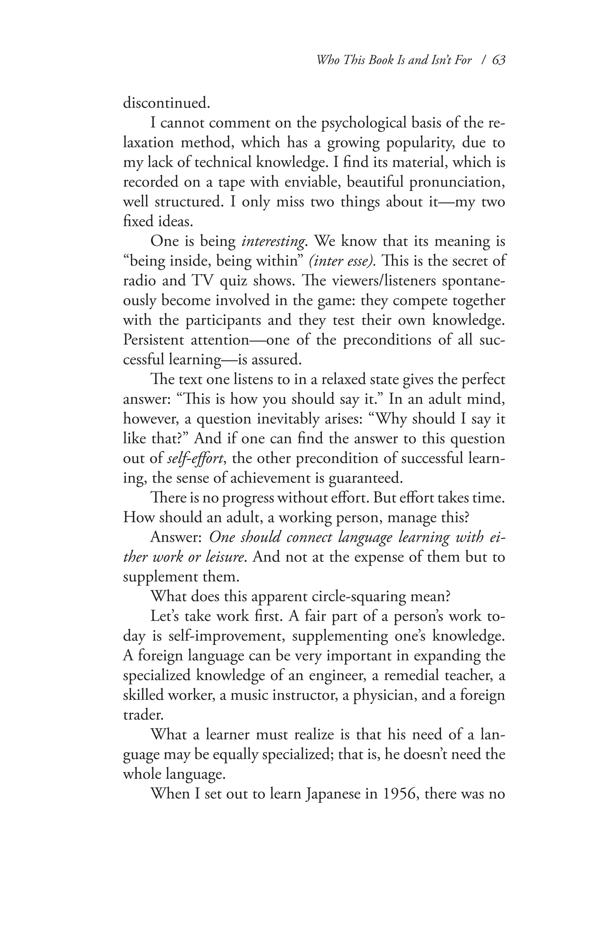 Who This Book Is and Isn’t For / 63
discontinued.
I cannot comment on the psychological basis of the re-
laxation method, which has a growing popularity, due to
my lack of technical knowledge. I find its material, which is
recorded on a tape with enviable, beautiful pronunciation,
well structured. I only miss two things about it—my two
fixed ideas.
One is being interesting. We know that its meaning is
“being inside, being within” (inter esse). This is the secret of
radio and TV quiz shows. The viewers/listeners spontane-
ously become involved in the game: they compete together
with the participants and they test their own knowledge.
Persistent attention—one of the preconditions of all suc-
cessful learning—is assured.
The text one listens to in a relaxed state gives the perfect
answer: “This is how you should say it.” In an adult mind,
however, a question inevitably arises: “Why should I say it
like that?” And if one can find the answer to this question
out of self-effort, the other precondition of successful learn-
ing, the sense of achievement is guaranteed.
There is no progress without effort. But effort takes time.
How should an adult, a working person, manage this?
Answer: One should connect language learning with ei-
ther work or leisure. And not at the expense of them but to
supplement them.
What does this apparent circle-squaring mean?
Let’s take work first. A fair part of a person’s work to-
day is self-improvement, supplementing one’s knowledge.
A foreign language can be very important in expanding the
specialized knowledge of an engineer, a remedial teacher, a
skilled worker, a music instructor, a physician, and a foreign
trader.
What a learner must realize is that his need of a lan-
guage may be equally specialized; that is, he doesn’t need the
whole language.
When I set out to learn Japanese in 1956, there was no
 