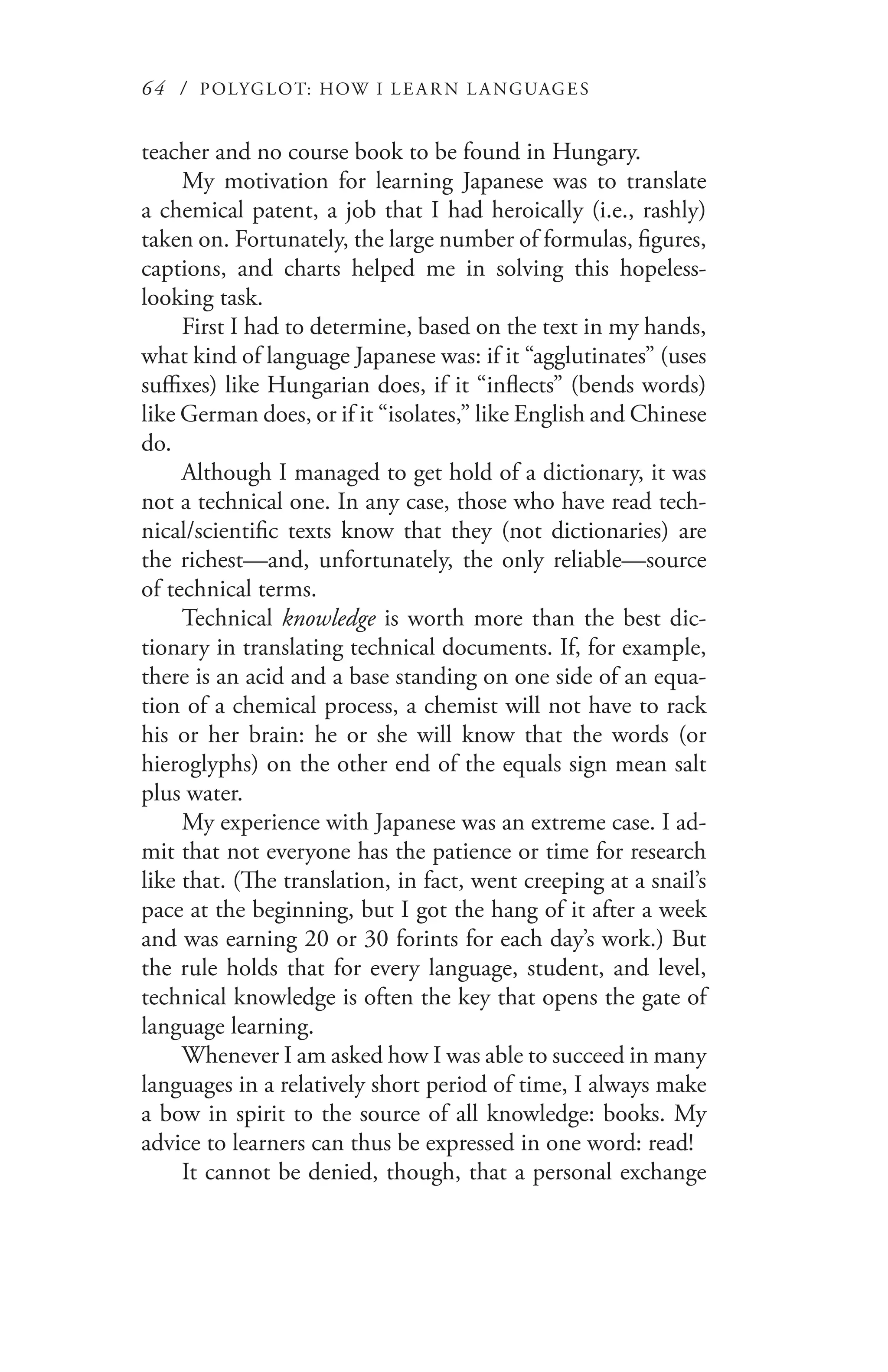 64 / POLYGLOT: HOW I LE AR N L A NGUAGES
teacher and no course book to be found in Hungary.
My motivation for learning Japanese was to translate
a chemical patent, a job that I had heroically (i.e., rashly)
taken on. Fortunately, the large number of formulas, figures,
captions, and charts helped me in solving this hopeless-
looking task.
First I had to determine, based on the text in my hands,
what kind of language Japanese was: if it “agglutinates” (uses
suffixes) like Hungarian does, if it “inflects” (bends words)
like German does, or if it “isolates,” like English and Chinese
do.
Although I managed to get hold of a dictionary, it was
not a technical one. In any case, those who have read tech-
nical/scientific texts know that they (not dictionaries) are
the richest—and, unfortunately, the only reliable—source
of technical terms.
Technical knowledge is worth more than the best dic-
tionary in translating technical documents. If, for example,
there is an acid and a base standing on one side of an equa-
tion of a chemical process, a chemist will not have to rack
his or her brain: he or she will know that the words (or
hieroglyphs) on the other end of the equals sign mean salt
plus water.
My experience with Japanese was an extreme case. I ad-
mit that not everyone has the patience or time for research
like that. (The translation, in fact, went creeping at a snail’s
pace at the beginning, but I got the hang of it after a week
and was earning 20 or 30 forints for each day’s work.) But
the rule holds that for every language, student, and level,
technical knowledge is often the key that opens the gate of
language learning.
Whenever I am asked how I was able to succeed in many
languages in a relatively short period of time, I always make
a bow in spirit to the source of all knowledge: books. My
advice to learners can thus be expressed in one word: read!
It cannot be denied, though, that a personal exchange
 