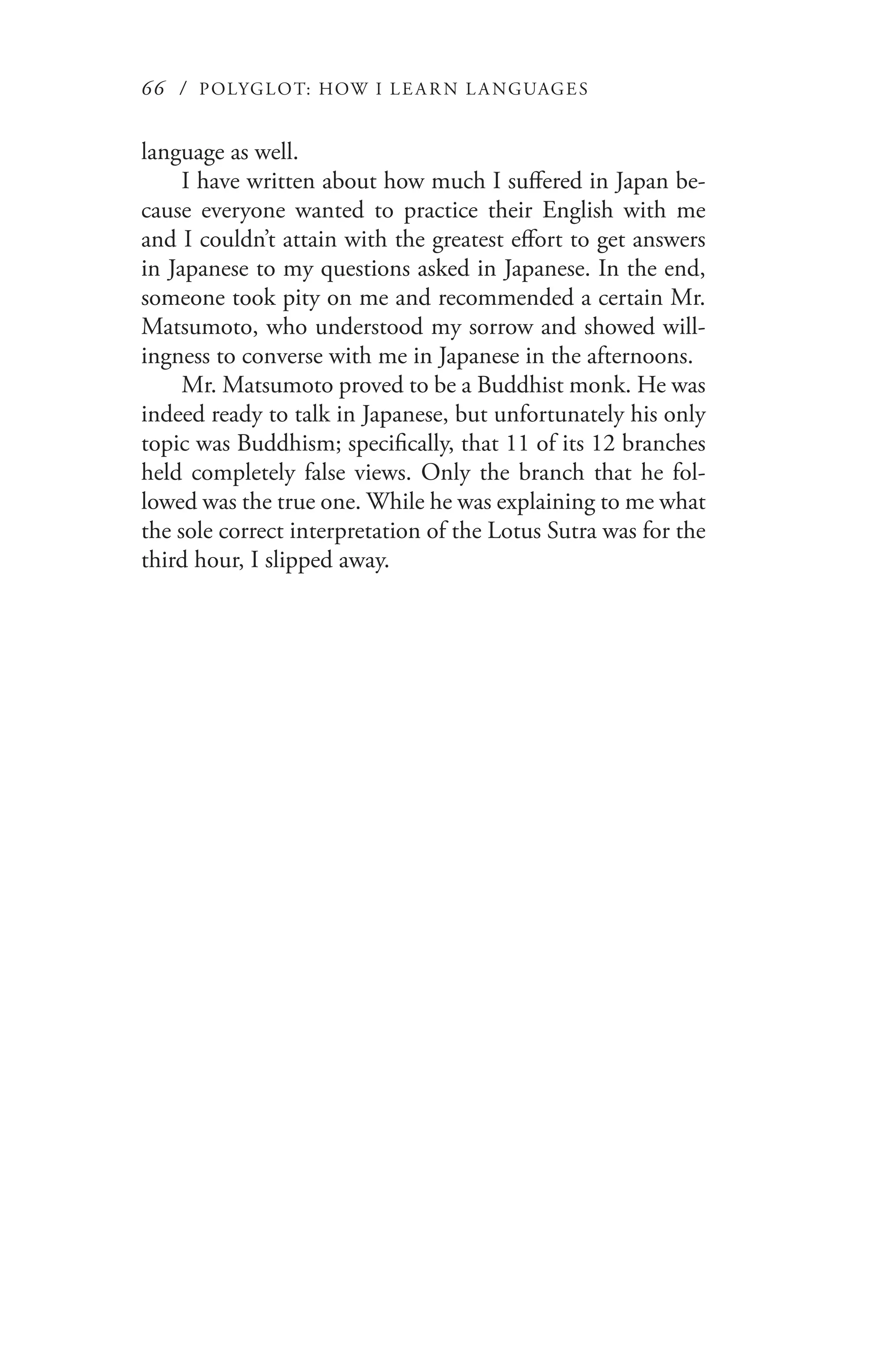66 / POLYGLOT: HOW I LE AR N L A NGUAGES
language as well.
I have written about how much I suffered in Japan be-
cause everyone wanted to practice their English with me
and I couldn’t attain with the greatest effort to get answers
in Japanese to my questions asked in Japanese. In the end,
someone took pity on me and recommended a certain Mr.
Matsumoto, who understood my sorrow and showed will-
ingness to converse with me in Japanese in the afternoons.
Mr. Matsumoto proved to be a Buddhist monk. He was
indeed ready to talk in Japanese, but unfortunately his only
topic was Buddhism; specifically, that 11 of its 12 branches
held completely false views. Only the branch that he fol-
lowed was the true one. While he was explaining to me what
the sole correct interpretation of the Lotus Sutra was for the
third hour, I slipped away.
 