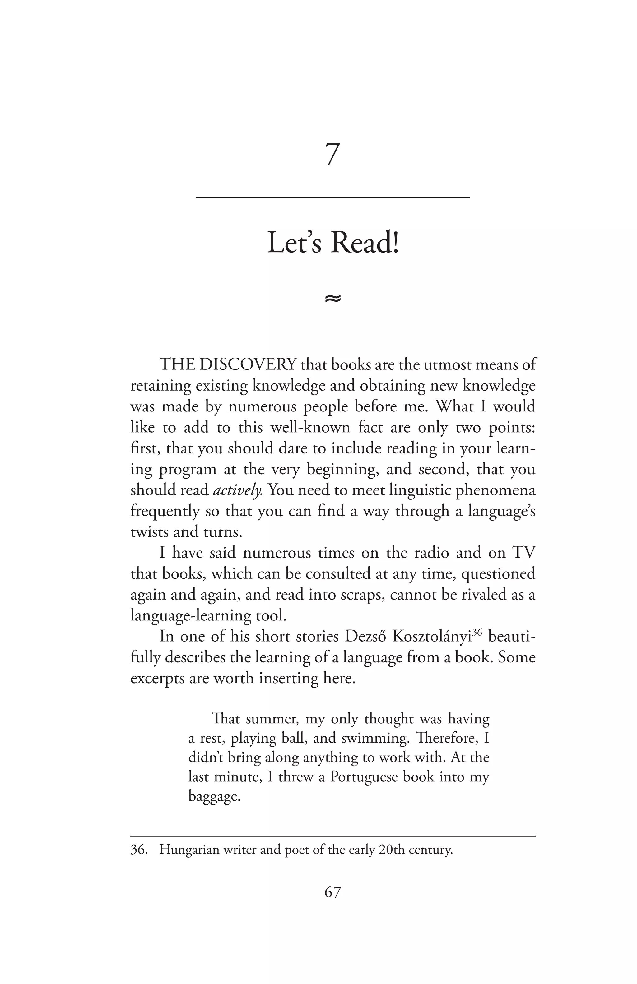 67
7
_______________________________
Let’s Read!
≈
THE DISCOVERY that books are the utmost means of
retaining existing knowledge and obtaining new knowledge
was made by numerous people before me. What I would
like to add to this well-known fact are only two points:
first, that you should dare to include reading in your learn-
ing program at the very beginning, and second, that you
should read actively. You need to meet linguistic phenomena
frequently so that you can find a way through a language’s
twists and turns.
I have said numerous times on the radio and on TV
that books, which can be consulted at any time, questioned
again and again, and read into scraps, cannot be rivaled as a
language-learning tool.
In one of his short stories Dezső Kosztolányi36
beauti-
fully describes the learning of a language from a book. Some
excerpts are worth inserting here.
That summer, my only thought was having
a rest, playing ball, and swimming. Therefore, I
didn’t bring along anything to work with. At the
last minute, I threw a Portuguese book into my
baggage.
36.	 Hungarian writer and poet of the early 20th century.
 