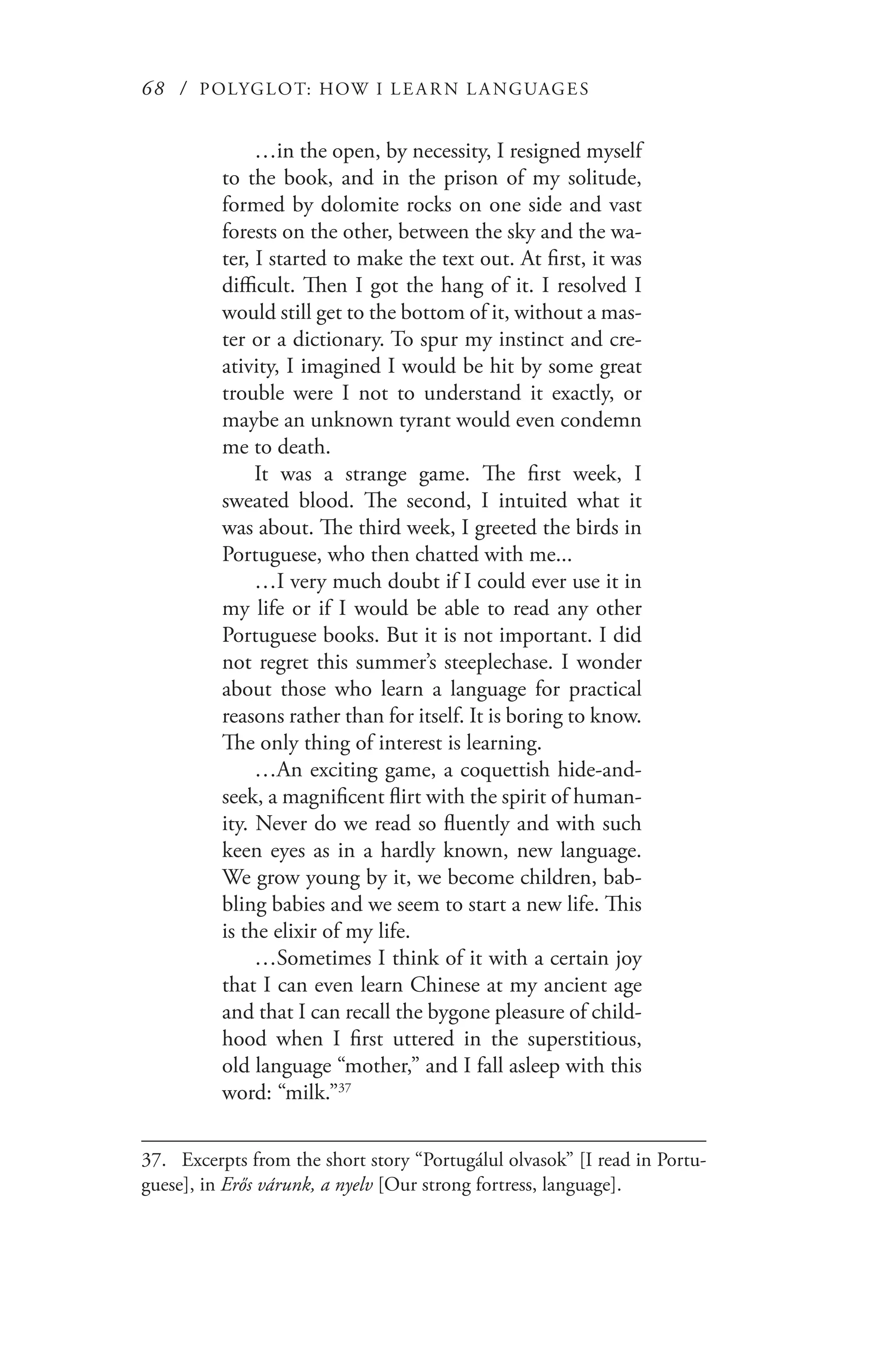 68 / POLYGLOT: HOW I LE AR N L A NGUAGES
…in the open, by necessity, I resigned myself
to the book, and in the prison of my solitude,
formed by dolomite rocks on one side and vast
forests on the other, between the sky and the wa-
ter, I started to make the text out. At first, it was
difficult. Then I got the hang of it. I resolved I
would still get to the bottom of it, without a mas-
ter or a dictionary. To spur my instinct and cre-
ativity, I imagined I would be hit by some great
trouble were I not to understand it exactly, or
maybe an unknown tyrant would even condemn
me to death.
It was a strange game. The first week, I
sweated blood. The second, I intuited what it
was about. The third week, I greeted the birds in
Portuguese, who then chatted with me...
…I very much doubt if I could ever use it in
my life or if I would be able to read any other
Portuguese books. But it is not important. I did
not regret this summer’s steeplechase. I wonder
about those who learn a language for practical
reasons rather than for itself. It is boring to know.
The only thing of interest is learning.
…An exciting game, a coquettish hide-and-
seek, a magnificent flirt with the spirit of human-
ity. Never do we read so fluently and with such
keen eyes as in a hardly known, new language.
We grow young by it, we become children, bab-
bling babies and we seem to start a new life. This
is the elixir of my life.
…Sometimes I think of it with a certain joy
that I can even learn Chinese at my ancient age
and that I can recall the bygone pleasure of child-
hood when I first uttered in the superstitious,
old language “mother,” and I fall asleep with this
word: “milk.”37
37.	 Excerpts from the short story “Portugálul olvasok” [I read in Portu-
guese], in Erős várunk, a nyelv [Our strong fortress, language].
 