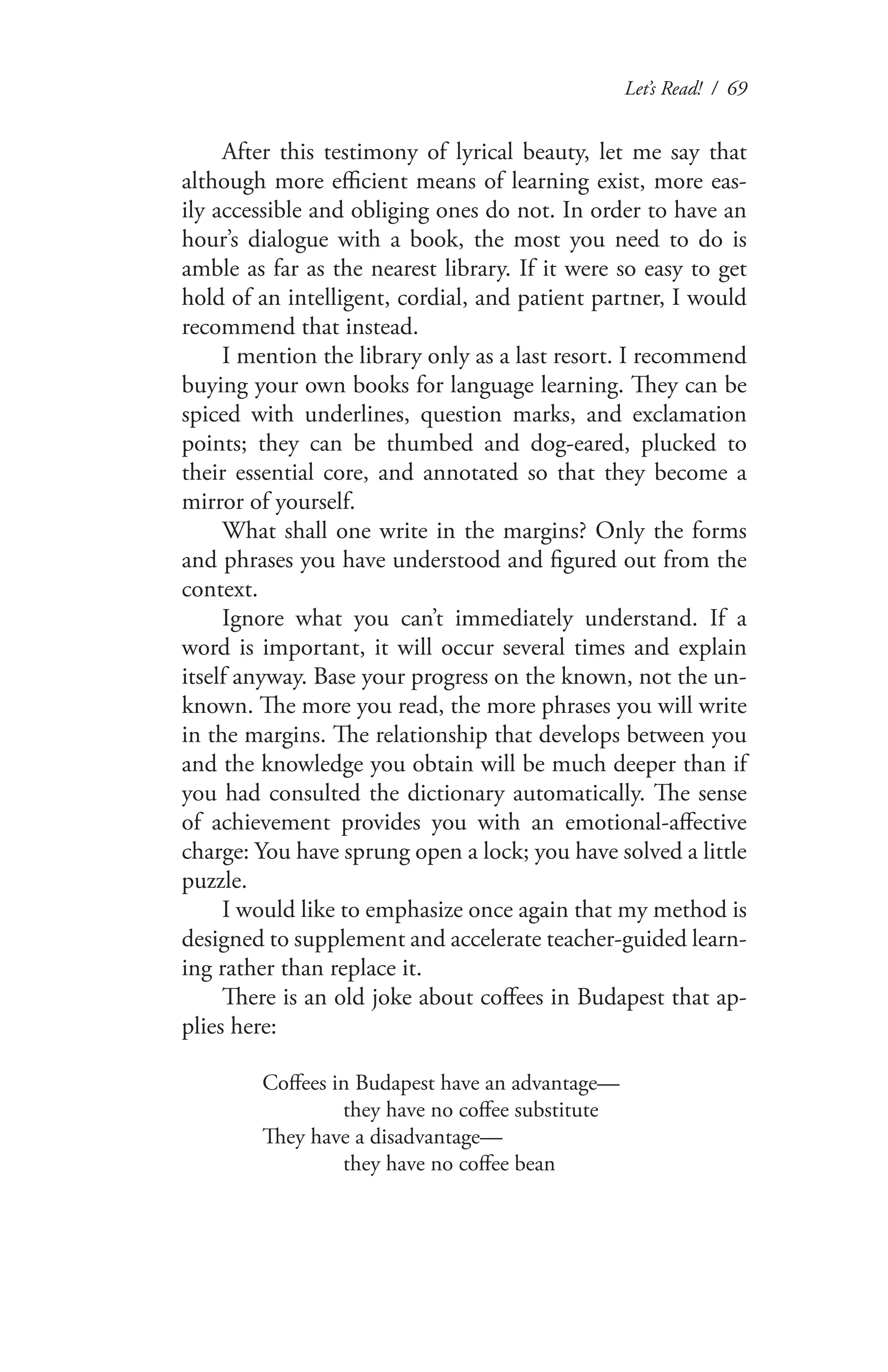 Let’s Read! / 69
After this testimony of lyrical beauty, let me say that
although more efficient means of learning exist, more eas-
ily accessible and obliging ones do not. In order to have an
hour’s dialogue with a book, the most you need to do is
amble as far as the nearest library. If it were so easy to get
hold of an intelligent, cordial, and patient partner, I would
recommend that instead.
I mention the library only as a last resort. I recommend
buying your own books for language learning. They can be
spiced with underlines, question marks, and exclamation
points; they can be thumbed and dog-eared, plucked to
their essential core, and annotated so that they become a
mirror of yourself.
What shall one write in the margins? Only the forms
and phrases you have understood and figured out from the
context.
Ignore what you can’t immediately understand. If a
word is important, it will occur several times and explain
itself anyway. Base your progress on the known, not the un-
known. The more you read, the more phrases you will write
in the margins. The relationship that develops between you
and the knowledge you obtain will be much deeper than if
you had consulted the dictionary automatically. The sense
of achievement provides you with an emotional-affective
charge: You have sprung open a lock; you have solved a little
puzzle.
I would like to emphasize once again that my method is
designed to supplement and accelerate teacher-guided learn-
ing rather than replace it.
There is an old joke about coffees in Budapest that ap-
plies here:
Coffees in Budapest have an advantage—
	 they have no coffee substitute
They have a disadvantage—
	 they have no coffee bean
 