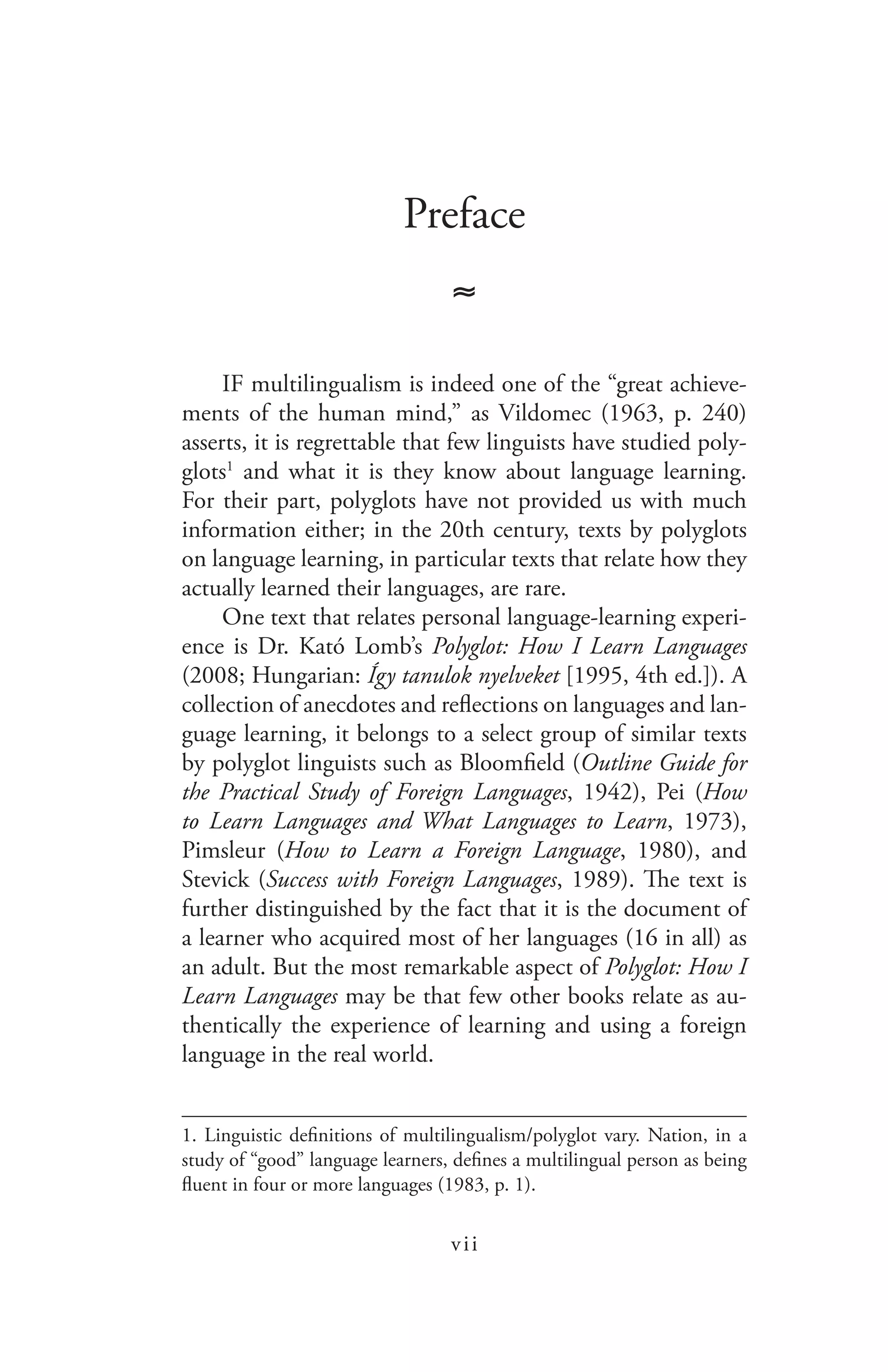 vii
Preface
≈
IF multilingualism is indeed one of the “great achieve-
ments of the human mind,” as Vildomec (1963, p. 240)
asserts, it is regrettable that few linguists have studied poly-
glots1
and what it is they know about language learning.
For their part, polyglots have not provided us with much
information either; in the 20th century, texts by polyglots
on language learning, in particular texts that relate how they
actually learned their languages, are rare.
One text that relates personal language-learning experi-
ence is Dr. Kató Lomb’s Polyglot: How I Learn Languages
(2008; Hungarian: Így tanulok nyelveket [1995, 4th ed.]). A
collection of anecdotes and reflections on languages and lan-
guage learning, it belongs to a select group of similar texts
by polyglot linguists such as Bloomfield (Outline Guide for
the Practical Study of Foreign Languages, 1942), Pei (How
to Learn Languages and What Languages to Learn, 1973),
Pimsleur (How to Learn a Foreign Language, 1980), and
Stevick (Success with Foreign Languages, 1989). The text is
further distinguished by the fact that it is the document of
a learner who acquired most of her languages (16 in all) as
an adult. But the most remarkable aspect of Polyglot: How I
Learn Languages may be that few other books relate as au-
thentically the experience of learning and using a foreign
language in the real world.
1. Linguistic definitions of multilingualism/polyglot vary. Nation, in a
study of “good” language learners, defines a multilingual person as being
fluent in four or more languages (1983, p. 1).
 