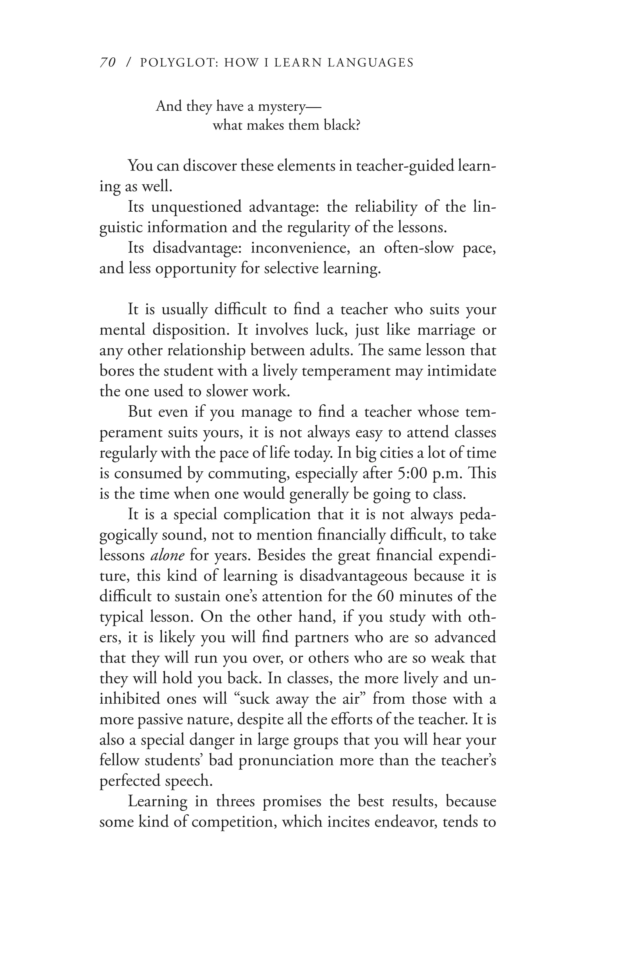 70 / POLYGLOT: HOW I LE AR N L A NGUAGES
And they have a mystery—
	 what makes them black?
You can discover these elements in teacher-guided learn-
ing as well.
Its unquestioned advantage: the reliability of the lin-
guistic information and the regularity of the lessons.
Its disadvantage: inconvenience, an often-slow pace,
and less opportunity for selective learning.
It is usually difficult to find a teacher who suits your
mental disposition. It involves luck, just like marriage or
any other relationship between adults. The same lesson that
bores the student with a lively temperament may intimidate
the one used to slower work.
But even if you manage to find a teacher whose tem-
perament suits yours, it is not always easy to attend classes
regularly with the pace of life today. In big cities a lot of time
is consumed by commuting, especially after 5:00 p.m. This
is the time when one would generally be going to class.
It is a special complication that it is not always peda-
gogically sound, not to mention financially difficult, to take
lessons alone for years. Besides the great financial expendi-
ture, this kind of learning is disadvantageous because it is
difficult to sustain one’s attention for the 60 minutes of the
typical lesson. On the other hand, if you study with oth-
ers, it is likely you will find partners who are so advanced
that they will run you over, or others who are so weak that
they will hold you back. In classes, the more lively and un-
inhibited ones will “suck away the air” from those with a
more passive nature, despite all the efforts of the teacher. It is
also a special danger in large groups that you will hear your
fellow students’ bad pronunciation more than the teacher’s
perfected speech.
Learning in threes promises the best results, because
some kind of competition, which incites endeavor, tends to
 