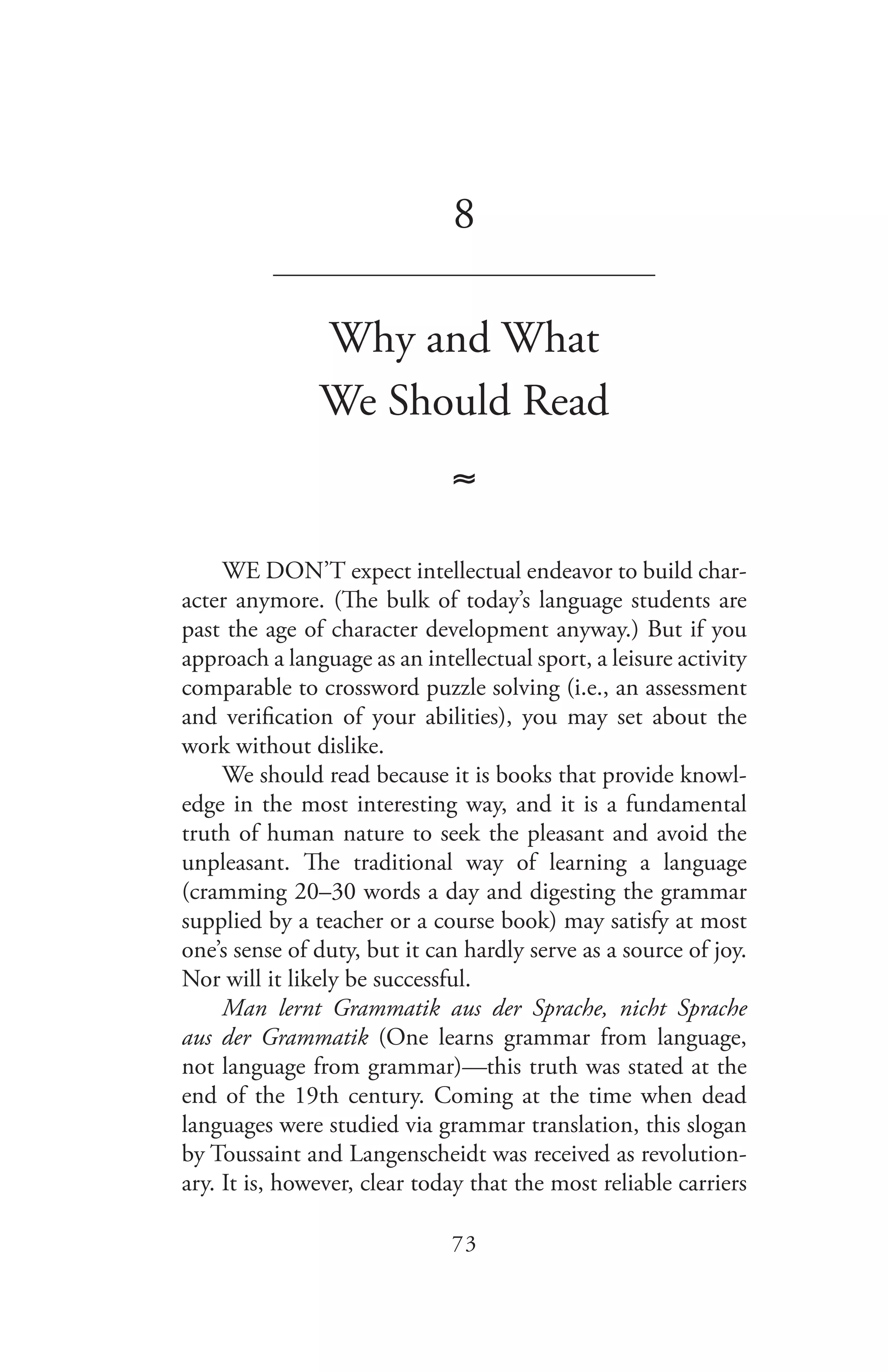 73
8
_______________________________
Why and What
We Should Read
≈
WE DON’T expect intellectual endeavor to build char-
acter anymore. (The bulk of today’s language students are
past the age of character development anyway.) But if you
approach a language as an intellectual sport, a leisure activity
comparable to crossword puzzle solving (i.e., an assessment
and verification of your abilities), you may set about the
work without dislike.
We should read because it is books that provide knowl-
edge in the most interesting way, and it is a fundamental
truth of human nature to seek the pleasant and avoid the
unpleasant. The traditional way of learning a language
(cramming 20–30 words a day and digesting the grammar
supplied by a teacher or a course book) may satisfy at most
one’s sense of duty, but it can hardly serve as a source of joy.
Nor will it likely be successful.
Man lernt Grammatik aus der Sprache, nicht Sprache
aus der Grammatik (One learns grammar from language,
not language from grammar)—this truth was stated at the
end of the 19th century. Coming at the time when dead
languages were studied via grammar translation, this slogan
by Toussaint and Langenscheidt was received as revolution-
ary. It is, however, clear today that the most reliable carriers
 
