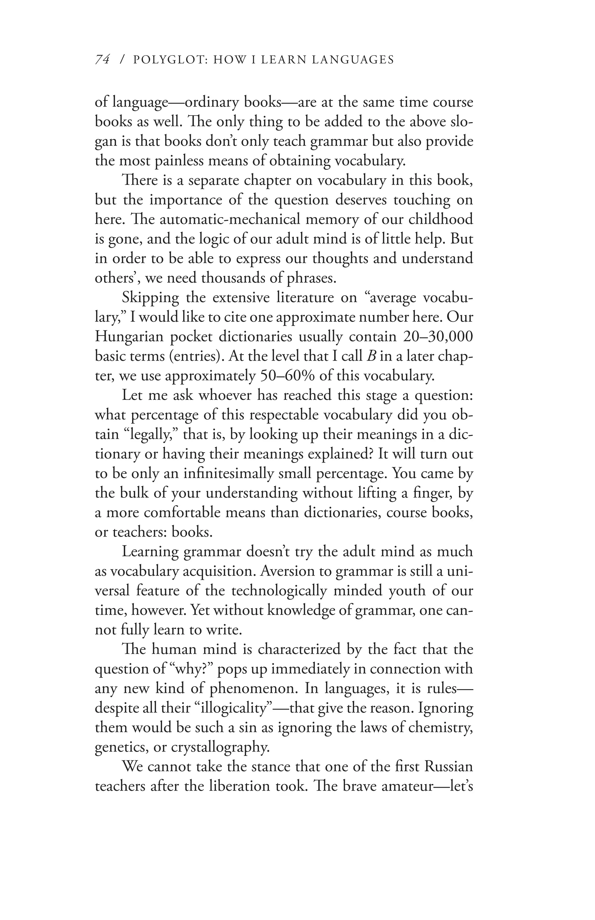 74 / POLYGLOT: HOW I LE AR N L A NGUAGES
of language—ordinary books—are at the same time course
books as well. The only thing to be added to the above slo-
gan is that books don’t only teach grammar but also provide
the most painless means of obtaining vocabulary.
There is a separate chapter on vocabulary in this book,
but the importance of the question deserves touching on
here. The automatic-mechanical memory of our childhood
is gone, and the logic of our adult mind is of little help. But
in order to be able to express our thoughts and understand
others’, we need thousands of phrases.
Skipping the extensive literature on “average vocabu-
lary,” I would like to cite one approximate number here. Our
Hungarian pocket dictionaries usually contain 20–30,000
basic terms (entries). At the level that I call B in a later chap-
ter, we use approximately 50–60% of this vocabulary.
Let me ask whoever has reached this stage a question:
what percentage of this respectable vocabulary did you ob-
tain “legally,” that is, by looking up their meanings in a dic-
tionary or having their meanings explained? It will turn out
to be only an infinitesimally small percentage. You came by
the bulk of your understanding without lifting a finger, by
a more comfortable means than dictionaries, course books,
or teachers: books.
Learning grammar doesn’t try the adult mind as much
as vocabulary acquisition. Aversion to grammar is still a uni-
versal feature of the technologically minded youth of our
time, however. Yet without knowledge of grammar, one can-
not fully learn to write.
The human mind is characterized by the fact that the
question of “why?” pops up immediately in connection with
any new kind of phenomenon. In languages, it is rules—
despite all their “illogicality”—that give the reason. Ignoring
them would be such a sin as ignoring the laws of chemistry,
genetics, or crystallography.
We cannot take the stance that one of the first Russian
teachers after the liberation took. The brave amateur—let’s
 