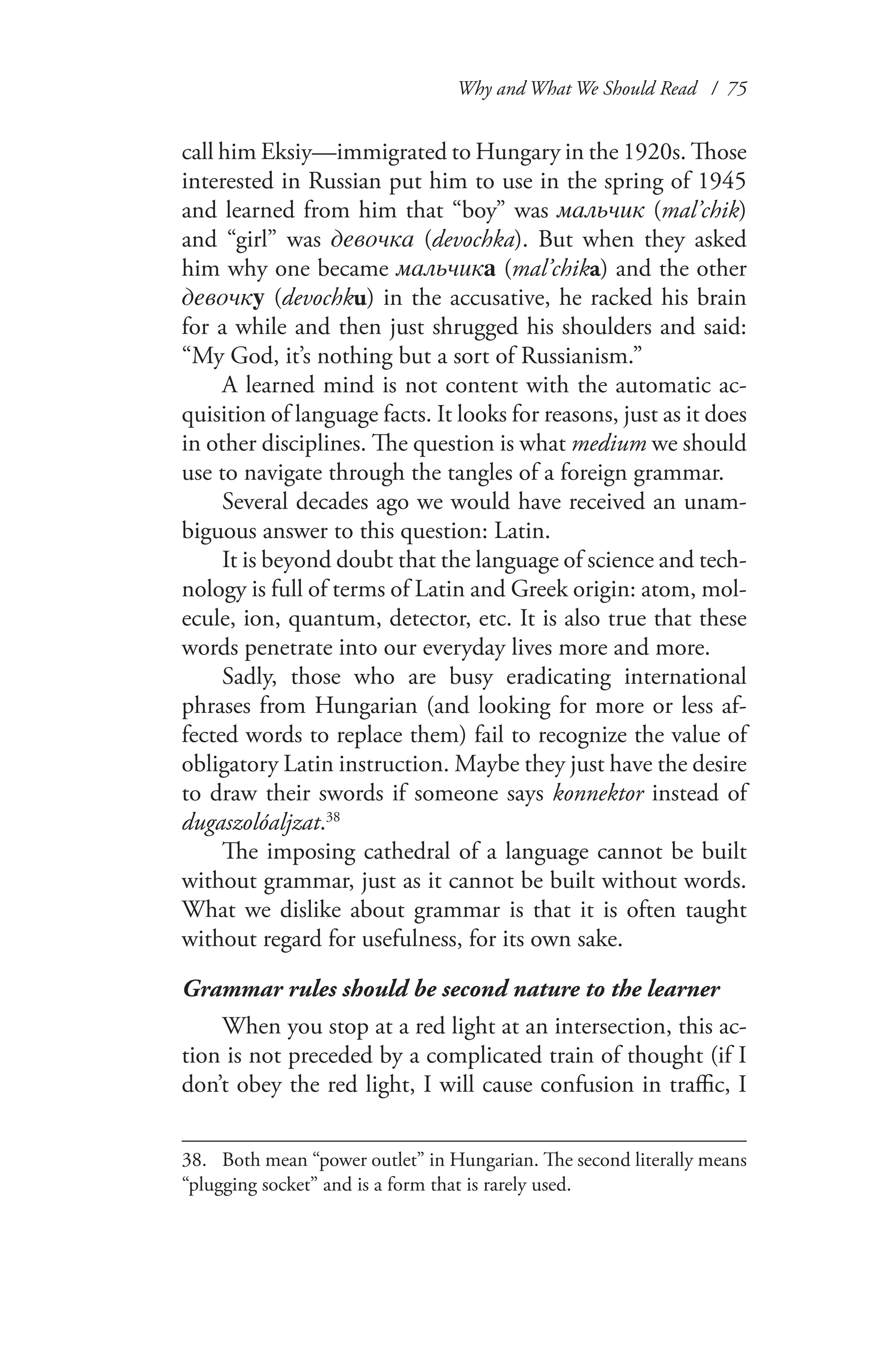 Why and What We Should Read / 75
call him Eksiy—immigrated to Hungary in the 1920s. Those
interested in Russian put him to use in the spring of 1945
and learned from him that “boy” was мальчик (mal’chik)
and “girl” was девочка (devochka). But when they asked
him why one became мальчика (mal’chika) and the other
девочкy (devochku) in the accusative, he racked his brain
for a while and then just shrugged his shoulders and said:
“My God, it’s nothing but a sort of Russianism.”
A learned mind is not content with the automatic ac-
quisition of language facts. It looks for reasons, just as it does
in other disciplines. The question is what medium we should
use to navigate through the tangles of a foreign grammar.
Several decades ago we would have received an unam-
biguous answer to this question: Latin.
It is beyond doubt that the language of science and tech-
nology is full of terms of Latin and Greek origin: atom, mol-
ecule, ion, quantum, detector, etc. It is also true that these
words penetrate into our everyday lives more and more.
Sadly, those who are busy eradicating international
phrases from Hungarian (and looking for more or less af-
fected words to replace them) fail to recognize the value of
obligatory Latin instruction. Maybe they just have the desire
to draw their swords if someone says konnektor instead of
dugaszolóaljzat.38
The imposing cathedral of a language cannot be built
without grammar, just as it cannot be built without words.
What we dislike about grammar is that it is often taught
without regard for usefulness, for its own sake.
Grammar rules should be second nature to the learner
When you stop at a red light at an intersection, this ac-
tion is not preceded by a complicated train of thought (if I
don’t obey the red light, I will cause confusion in traffic, I
38.	 Both mean “power outlet” in Hungarian. The second literally means
“plugging socket” and is a form that is rarely used.
 