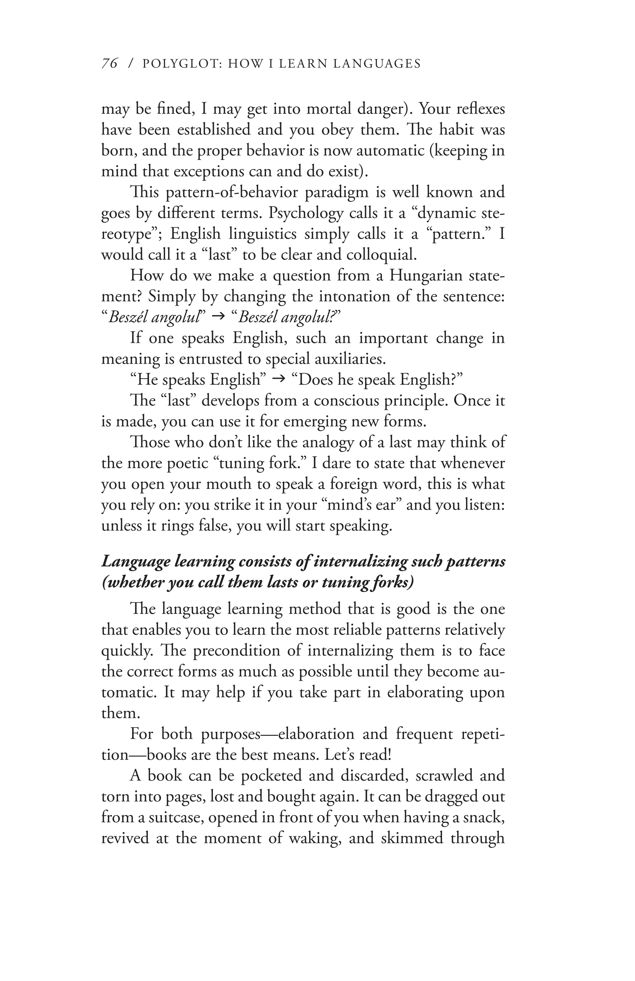 76 / POLYGLOT: HOW I LE AR N L A NGUAGES
may be fined, I may get into mortal danger). Your reflexes
have been established and you obey them. The habit was
born, and the proper behavior is now automatic (keeping in
mind that exceptions can and do exist).
This pattern-of-behavior paradigm is well known and
goes by different terms. Psychology calls it a “dynamic ste-
reotype”; English linguistics simply calls it a “pattern.” I
would call it a “last” to be clear and colloquial.
How do we make a question from a Hungarian state-
ment? Simply by changing the intonation of the sentence:
“Beszél angolul” g “Beszél angolul?”
If one speaks English, such an important change in
meaning is entrusted to special auxiliaries.
“He speaks English” g “Does he speak English?”
The “last” develops from a conscious principle. Once it
is made, you can use it for emerging new forms.
Those who don’t like the analogy of a last may think of
the more poetic “tuning fork.” I dare to state that whenever
you open your mouth to speak a foreign word, this is what
you rely on: you strike it in your “mind’s ear” and you listen:
unless it rings false, you will start speaking.
Language learning consists of internalizing such patterns
(whether you call them lasts or tuning forks)
The language learning method that is good is the one
that enables you to learn the most reliable patterns relatively
quickly. The precondition of internalizing them is to face
the correct forms as much as possible until they become au-
tomatic. It may help if you take part in elaborating upon
them.
For both purposes—elaboration and frequent repeti-
tion—books are the best means. Let’s read!
A book can be pocketed and discarded, scrawled and
torn into pages, lost and bought again. It can be dragged out
from a suitcase, opened in front of you when having a snack,
revived at the moment of waking, and skimmed through
 