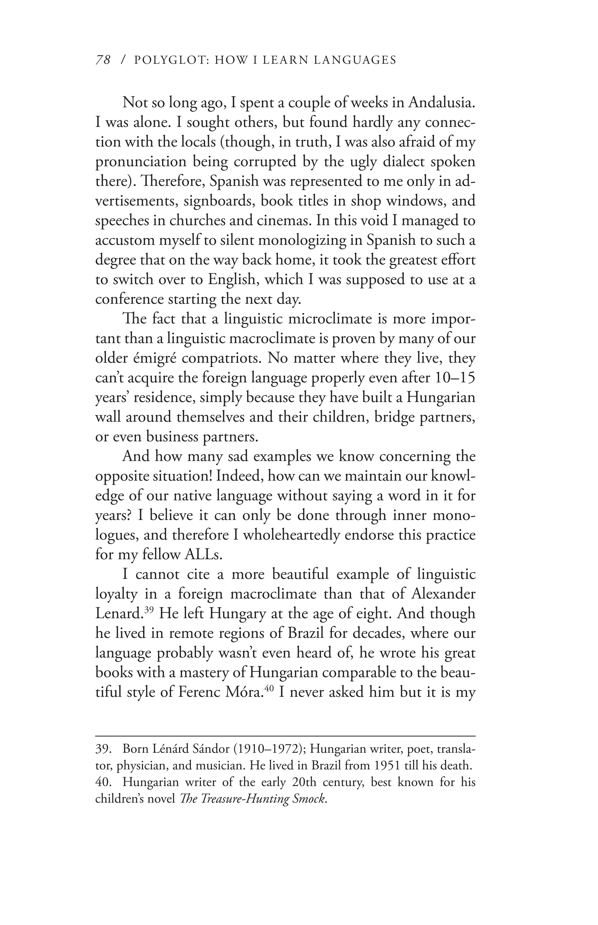 78 / POLYGLOT: HOW I LE AR N L A NGUAGES
Not so long ago, I spent a couple of weeks in Andalusia.
I was alone. I sought others, but found hardly any connec-
tion with the locals (though, in truth, I was also afraid of my
pronunciation being corrupted by the ugly dialect spoken
there). Therefore, Spanish was represented to me only in ad-
vertisements, signboards, book titles in shop windows, and
speeches in churches and cinemas. In this void I managed to
accustom myself to silent monologizing in Spanish to such a
degree that on the way back home, it took the greatest effort
to switch over to English, which I was supposed to use at a
conference starting the next day.
The fact that a linguistic microclimate is more impor-
tant than a linguistic macroclimate is proven by many of our
older émigré compatriots. No matter where they live, they
can’t acquire the foreign language properly even after 10–15
years’ residence, simply because they have built a Hungarian
wall around themselves and their children, bridge partners,
or even business partners.
And how many sad examples we know concerning the
opposite situation! Indeed, how can we maintain our knowl-
edge of our native language without saying a word in it for
years? I believe it can only be done through inner mono-
logues, and therefore I wholeheartedly endorse this practice
for my fellow ALLs.
I cannot cite a more beautiful example of linguistic
loyalty in a foreign macroclimate than that of Alexander
Lenard.39
He left Hungary at the age of eight. And though
he lived in remote regions of Brazil for decades, where our
language probably wasn’t even heard of, he wrote his great
books with a mastery of Hungarian comparable to the beau-
tiful style of Ferenc Móra.40
I never asked him but it is my
39.	 Born Lénárd Sándor (1910–1972); Hungarian writer, poet, transla-
tor, physician, and musician. He lived in Brazil from 1951 till his death.
40.	 Hungarian writer of the early 20th century, best known for his
children’s novel The Treasure-Hunting Smock.
 