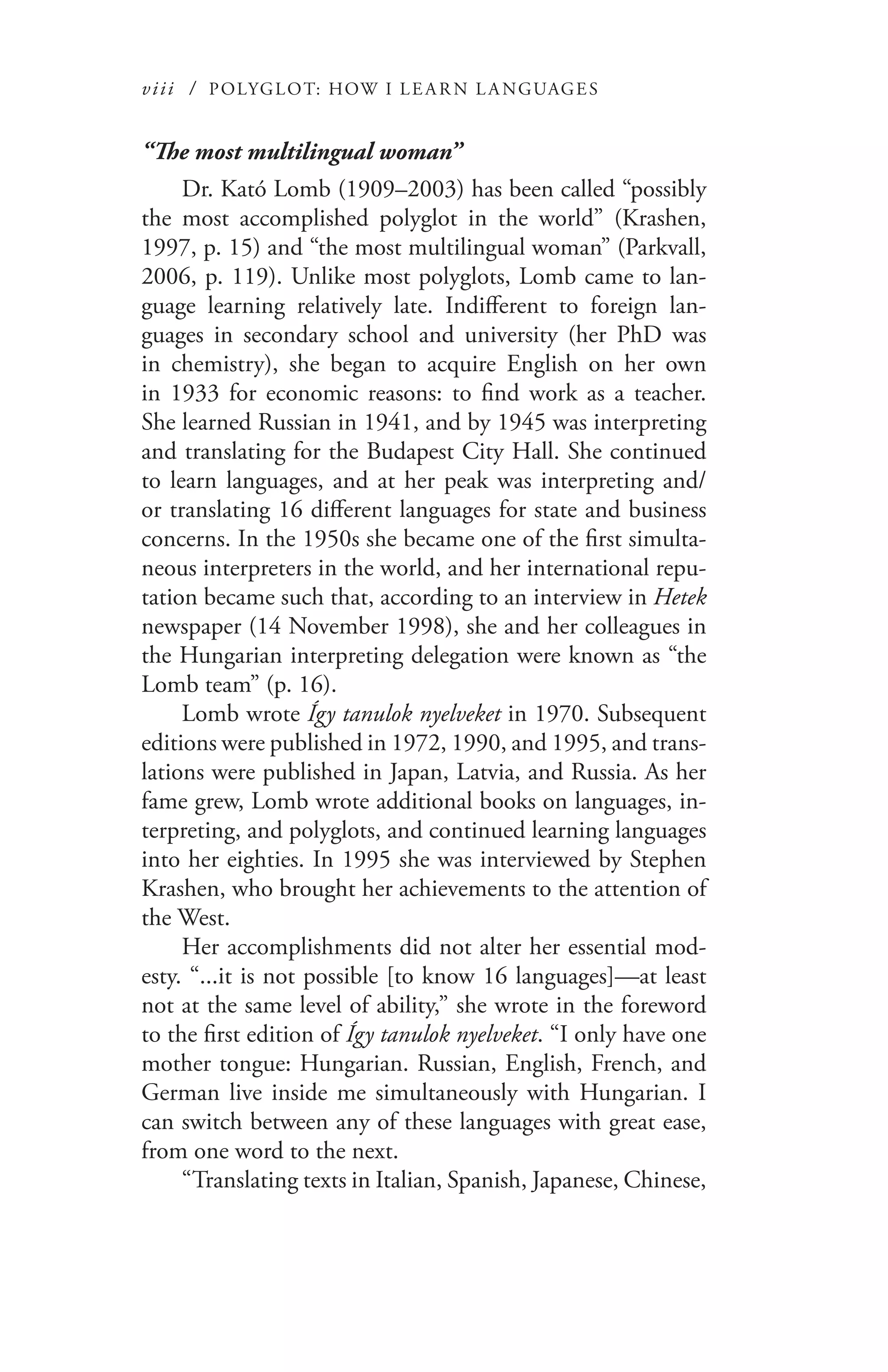 viii / POLYGLOT: HOW I LE AR N L A NGUAGES
“The most multilingual woman”
Dr. Kató Lomb (1909–2003) has been called “possibly
the most accomplished polyglot in the world” (Krashen,
1997, p. 15) and “the most multilingual woman” (Parkvall,
2006, p. 119). Unlike most polyglots, Lomb came to lan-
guage learning relatively late. Indifferent to foreign lan-
guages in secondary school and university (her PhD was
in chemistry), she began to acquire English on her own
in 1933 for economic reasons: to find work as a teacher.
She learned Russian in 1941, and by 1945 was interpreting
and translating for the Budapest City Hall. She continued
to learn languages, and at her peak was interpreting and/
or translating 16 different languages for state and business
concerns. In the 1950s she became one of the first simulta-
neous interpreters in the world, and her international repu-
tation became such that, according to an interview in Hetek
newspaper (14 November 1998), she and her colleagues in
the Hungarian interpreting delegation were known as “the
Lomb team” (p. 16).
Lomb wrote Így tanulok nyelveket in 1970. Subsequent
editions were published in 1972, 1990, and 1995, and trans-
lations were published in Japan, Latvia, and Russia. As her
fame grew, Lomb wrote additional books on languages, in-
terpreting, and polyglots, and continued learning languages
into her eighties. In 1995 she was interviewed by Stephen
Krashen, who brought her achievements to the attention of
the West.
Her accomplishments did not alter her essential mod-
esty. “...it is not possible [to know 16 languages]—at least
not at the same level of ability,” she wrote in the foreword
to the first edition of Így tanulok nyelveket. “I only have one
mother tongue: Hungarian. Russian, English, French, and
German live inside me simultaneously with Hungarian. I
can switch between any of these languages with great ease,
from one word to the next.
“Translating texts in Italian, Spanish, Japanese, Chinese,
 
