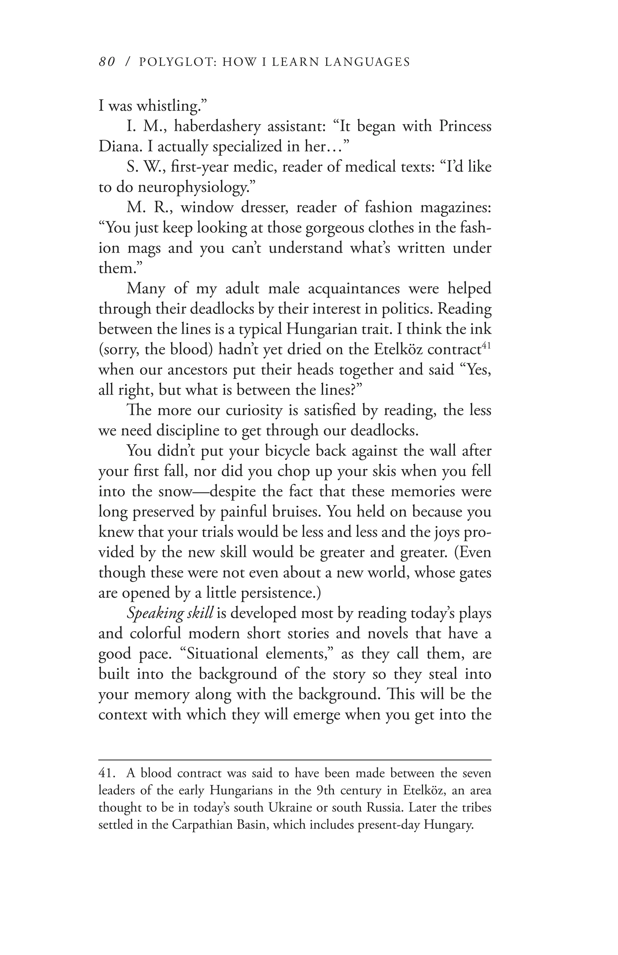 80 / POLYGLOT: HOW I LE AR N L A NGUAGES
I was whistling.”
I. M., haberdashery assistant: “It began with Princess
Diana. I actually specialized in her…”
S. W., first-year medic, reader of medical texts: “I’d like
to do neurophysiology.”
M. R., window dresser, reader of fashion magazines:
“You just keep looking at those gorgeous clothes in the fash-
ion mags and you can’t understand what’s written under
them.”
Many of my adult male acquaintances were helped
through their deadlocks by their interest in politics. Reading
between the lines is a typical Hungarian trait. I think the ink
(sorry, the blood) hadn’t yet dried on the Etelköz contract41
when our ancestors put their heads together and said “Yes,
all right, but what is between the lines?”
The more our curiosity is satisfied by reading, the less
we need discipline to get through our deadlocks.
You didn’t put your bicycle back against the wall after
your first fall, nor did you chop up your skis when you fell
into the snow—despite the fact that these memories were
long preserved by painful bruises. You held on because you
knew that your trials would be less and less and the joys pro-
vided by the new skill would be greater and greater. (Even
though these were not even about a new world, whose gates
are opened by a little persistence.)
Speaking skill is developed most by reading today’s plays
and colorful modern short stories and novels that have a
good pace. “Situational elements,” as they call them, are
built into the background of the story so they steal into
your memory along with the background. This will be the
context with which they will emerge when you get into the
41.	 A blood contract was said to have been made between the seven
leaders of the early Hungarians in the 9th century in Etelköz, an area
thought to be in today’s south Ukraine or south Russia. Later the tribes
settled in the Carpathian Basin, which includes present-day Hungary.
 