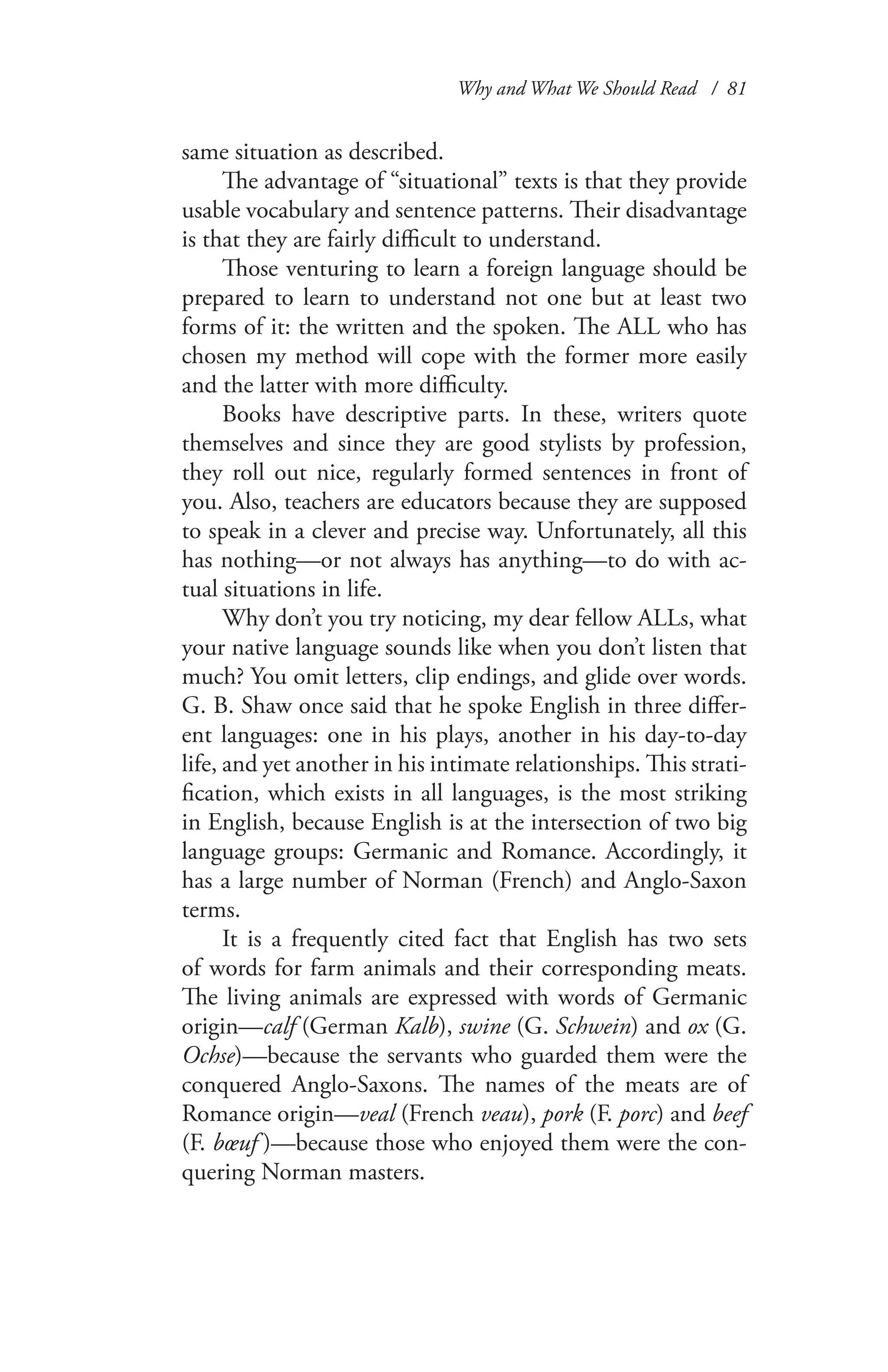 Why and What We Should Read / 81
same situation as described.
The advantage of “situational” texts is that they provide
usable vocabulary and sentence patterns. Their disadvantage
is that they are fairly difficult to understand.
Those venturing to learn a foreign language should be
prepared to learn to understand not one but at least two
forms of it: the written and the spoken. The ALL who has
chosen my method will cope with the former more easily
and the latter with more difficulty.
Books have descriptive parts. In these, writers quote
themselves and since they are good stylists by profession,
they roll out nice, regularly formed sentences in front of
you. Also, teachers are educators because they are supposed
to speak in a clever and precise way. Unfortunately, all this
has nothing—or not always has anything—to do with ac-
tual situations in life.
Why don’t you try noticing, my dear fellow ALLs, what
your native language sounds like when you don’t listen that
much? You omit letters, clip endings, and glide over words.
G. B. Shaw once said that he spoke English in three differ-
ent languages: one in his plays, another in his day-to-day
life, and yet another in his intimate relationships. This strati-
fication, which exists in all languages, is the most striking
in English, because English is at the intersection of two big
language groups: Germanic and Romance. Accordingly, it
has a large number of Norman (French) and Anglo-Saxon
terms.
It is a frequently cited fact that English has two sets
of words for farm animals and their corresponding meats.
The living animals are expressed with words of Germanic
origin—calf (German Kalb), swine (G. Schwein) and ox (G.
Ochse)—because the servants who guarded them were the
conquered Anglo-Saxons. The names of the meats are of
Romance origin—veal (French veau), pork (F. porc) and beef
(F. bœuf  )—because those who enjoyed them were the con-
quering Norman masters.
 