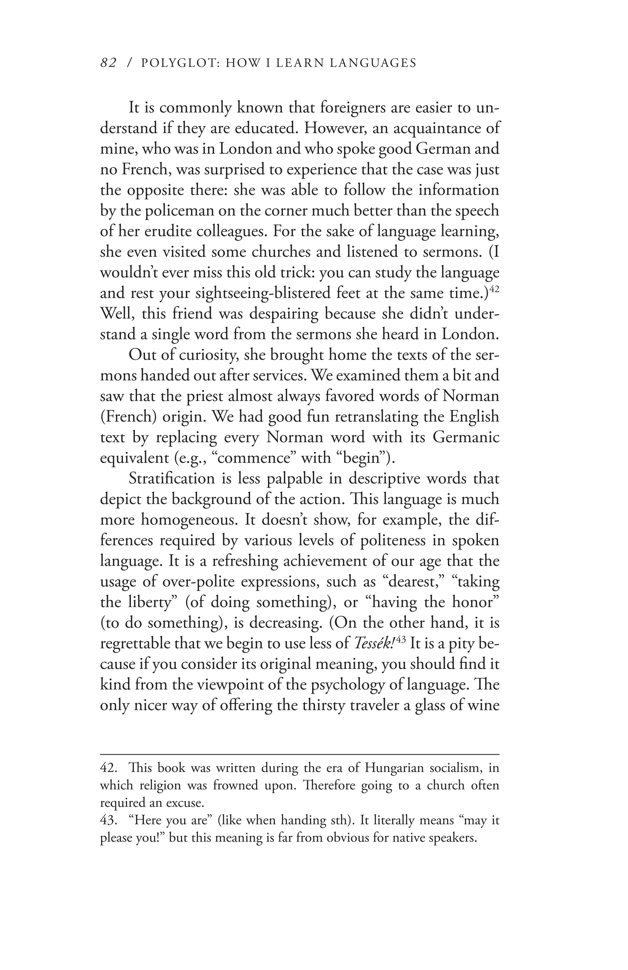 82 / POLYGLOT: HOW I LE AR N L A NGUAGES
It is commonly known that foreigners are easier to un-
derstand if they are educated. However, an acquaintance of
mine, who was in London and who spoke good German and
no French, was surprised to experience that the case was just
the opposite there: she was able to follow the information
by the policeman on the corner much better than the speech
of her erudite colleagues. For the sake of language learning,
she even visited some churches and listened to sermons. (I
wouldn’t ever miss this old trick: you can study the language
and rest your sightseeing-blistered feet at the same time.)42
Well, this friend was despairing because she didn’t under-
stand a single word from the sermons she heard in London.
Out of curiosity, she brought home the texts of the ser-
mons handed out after services. We examined them a bit and
saw that the priest almost always favored words of Norman
(French) origin. We had good fun retranslating the English
text by replacing every Norman word with its Germanic
equivalent (e.g., “commence” with “begin”).
Stratification is less palpable in descriptive words that
depict the background of the action. This language is much
more homogeneous. It doesn’t show, for example, the dif-
ferences required by various levels of politeness in spoken
language. It is a refreshing achievement of our age that the
usage of over-polite expressions, such as “dearest,” “taking
the liberty” (of doing something), or “having the honor”
(to do something), is decreasing. (On the other hand, it is
regrettable that we begin to use less of Tessék! 43
It is a pity be-
cause if you consider its original meaning, you should find it
kind from the viewpoint of the psychology of language. The
only nicer way of offering the thirsty traveler a glass of wine
42.	 This book was written during the era of Hungarian socialism, in
which religion was frowned upon. Therefore going to a church often
required an excuse.
43.	 “Here you are” (like when handing sth). It literally means “may it
please you!” but this meaning is far from obvious for native speakers.
 