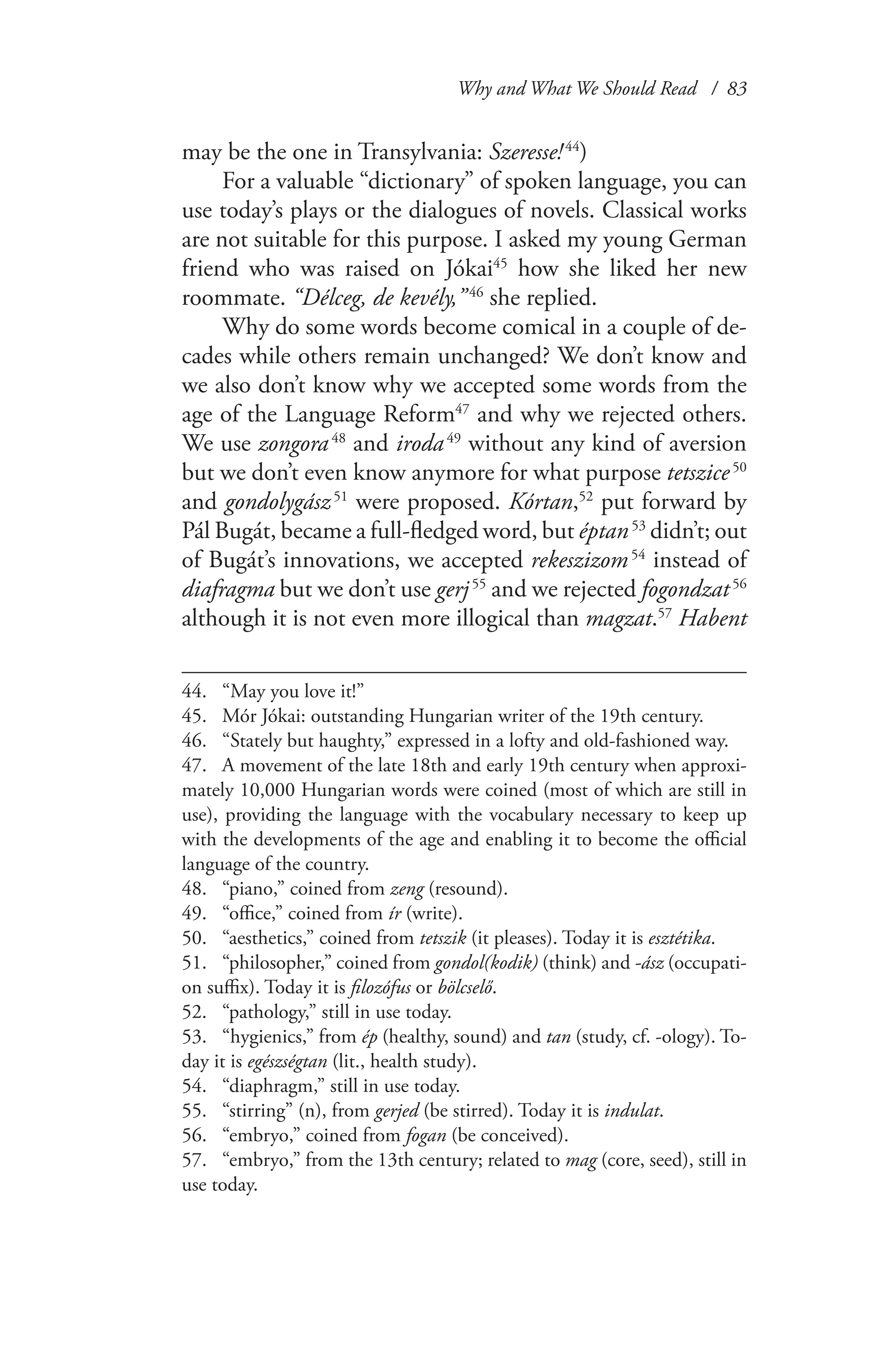 Why and What We Should Read / 83
may be the one in Transylvania: Szeresse! 44
)
For a valuable “dictionary” of spoken language, you can
use today’s plays or the dialogues of novels. Classical works
are not suitable for this purpose. I asked my young German
friend who was raised on Jókai45
how she liked her new
roommate. “Délceg, de kevély,” 46
she replied.
Why do some words become comical in a couple of de-
cades while others remain unchanged? We don’t know and
we also don’t know why we accepted some words from the
age of the Language Reform47
and why we rejected others.
We use zongora 48
and iroda 49
without any kind of aversion
but we don’t even know anymore for what purpose tetszice 50
and gondolygász 51
were proposed. Kórtan,52
put forward by
Pál Bugát, became a full-fledged word, but éptan 53
didn’t; out
of Bugát’s innovations, we accepted rekeszizom 54
instead of
diafragma but we don’t use gerj 55
and we rejected fogondzat 56
although it is not even more illogical than magzat.57
Habent
44.	 “May you love it!”
45.	 Mór Jókai: outstanding Hungarian writer of the 19th century.
46.	 “Stately but haughty,” expressed in a lofty and old-fashioned way.
47.	 A movement of the late 18th and early 19th century when approxi-
mately 10,000 Hungarian words were coined (most of which are still in
use), providing the language with the vocabulary necessary to keep up
with the developments of the age and enabling it to become the official
language of the country.
48.	 “piano,” coined from zeng (resound).
49.	 “office,” coined from ír (write).
50.	 “aesthetics,” coined from tetszik (it pleases). Today it is esztétika.
51.	 “philosopher,” coined from gondol(kodik) (think) and -ász (occupati-
on suffix). Today it is filozófus or bölcselő.
52.	 “pathology,” still in use today.
53.	 “hygienics,” from ép (healthy, sound) and tan (study, cf. -ology). To-
day it is egészségtan (lit., health study).
54.	 “diaphragm,” still in use today.
55.	 “stirring” (n), from gerjed (be stirred). Today it is indulat.
56.	 “embryo,” coined from fogan (be conceived).
57.	 “embryo,” from the 13th century; related to mag (core, seed), still in
use today.
 