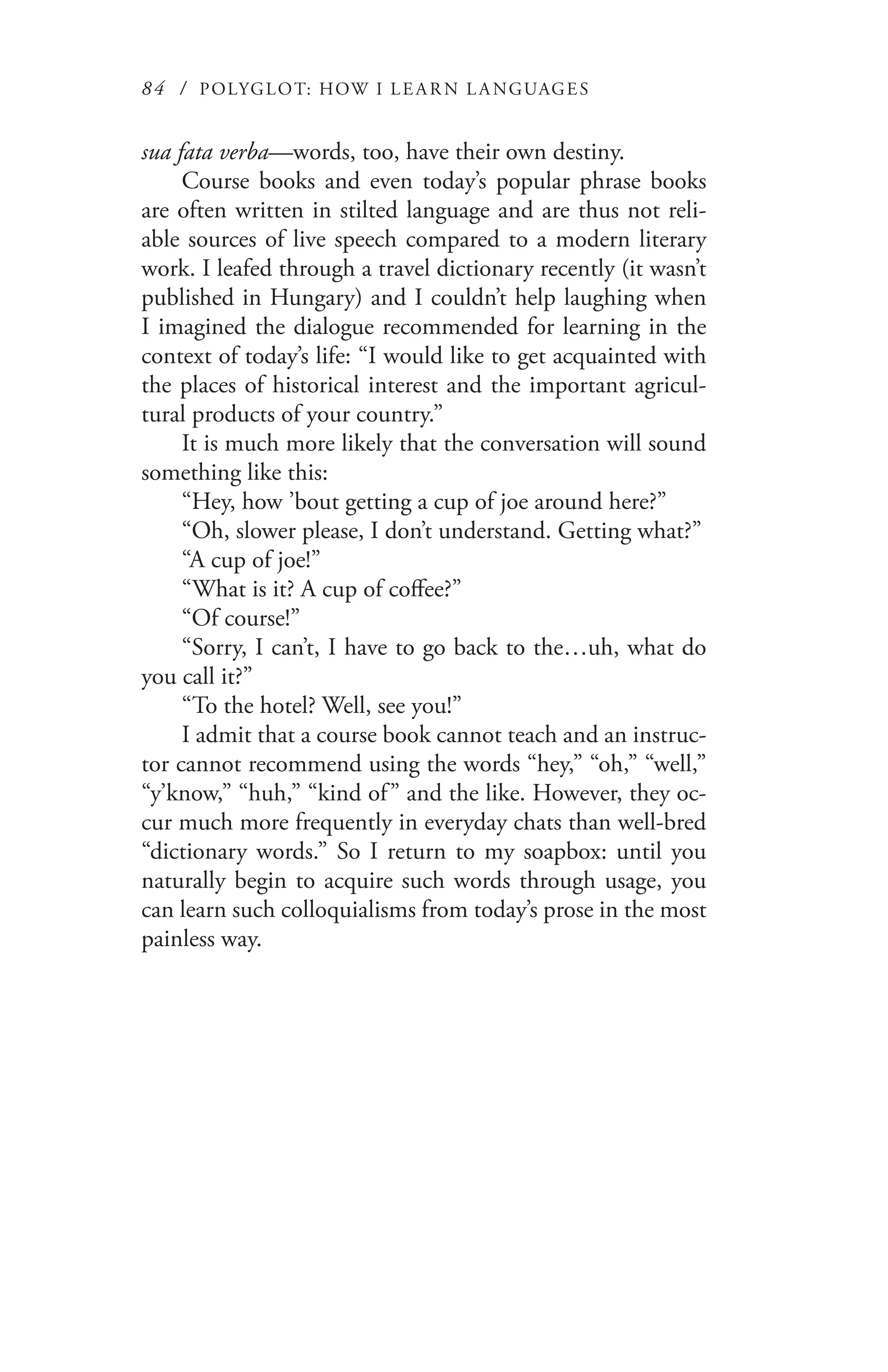 84 / POLYGLOT: HOW I LE AR N L A NGUAGES
sua fata verba—words, too, have their own destiny.
Course books and even today’s popular phrase books
are often written in stilted language and are thus not reli-
able sources of live speech compared to a modern literary
work. I leafed through a travel dictionary recently (it wasn’t
published in Hungary) and I couldn’t help laughing when
I imagined the dialogue recommended for learning in the
context of today’s life: “I would like to get acquainted with
the places of historical interest and the important agricul-
tural products of your country.”
It is much more likely that the conversation will sound
something like this:
“Hey, how ’bout getting a cup of joe around here?”
“Oh, slower please, I don’t understand. Getting what?”
“A cup of joe!”
“What is it? A cup of coffee?”
“Of course!”
“Sorry, I can’t, I have to go back to the…uh, what do
you call it?”
“To the hotel? Well, see you!”
I admit that a course book cannot teach and an instruc-
tor cannot recommend using the words “hey,” “oh,” “well,”
“y’know,” “huh,” “kind of” and the like. However, they oc-
cur much more frequently in everyday chats than well-bred
“dictionary words.” So I return to my soapbox: until you
naturally begin to acquire such words through usage, you
can learn such colloquialisms from today’s prose in the most
painless way.
 