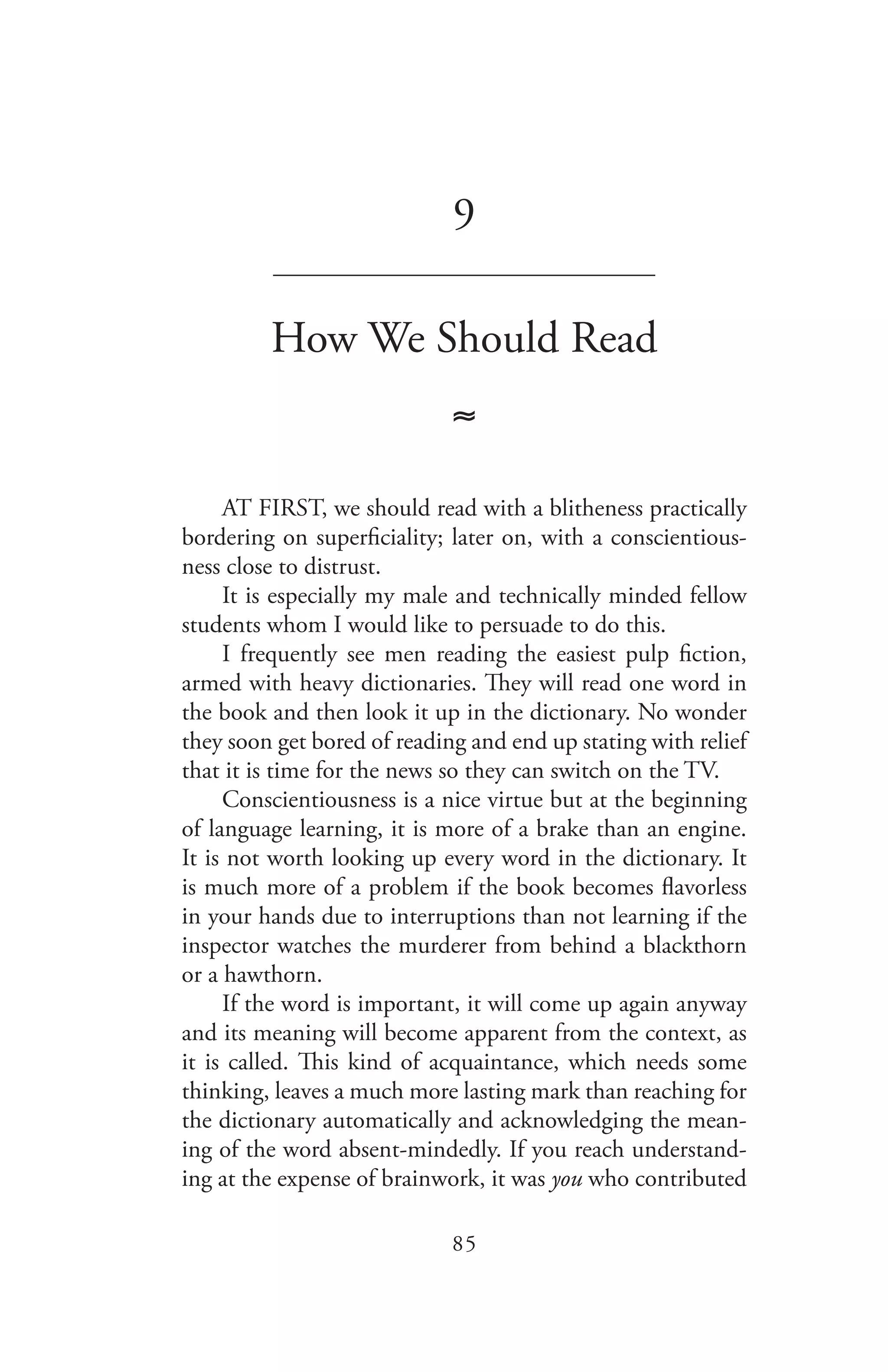 85
9
_______________________________
How We Should Read
≈
AT FIRST, we should read with a blitheness practically
bordering on superficiality; later on, with a conscientious-
ness close to distrust.
It is especially my male and technically minded fellow
students whom I would like to persuade to do this.
I frequently see men reading the easiest pulp fiction,
armed with heavy dictionaries. They will read one word in
the book and then look it up in the dictionary. No wonder
they soon get bored of reading and end up stating with relief
that it is time for the news so they can switch on the TV.
Conscientiousness is a nice virtue but at the beginning
of language learning, it is more of a brake than an engine.
It is not worth looking up every word in the dictionary. It
is much more of a problem if the book becomes flavorless
in your hands due to interruptions than not learning if the
inspector watches the murderer from behind a blackthorn
or a hawthorn.
If the word is important, it will come up again anyway
and its meaning will become apparent from the context, as
it is called. This kind of acquaintance, which needs some
thinking, leaves a much more lasting mark than reaching for
the dictionary automatically and acknowledging the mean-
ing of the word absent-mindedly. If you reach understand-
ing at the expense of brainwork, it was you who contributed
 