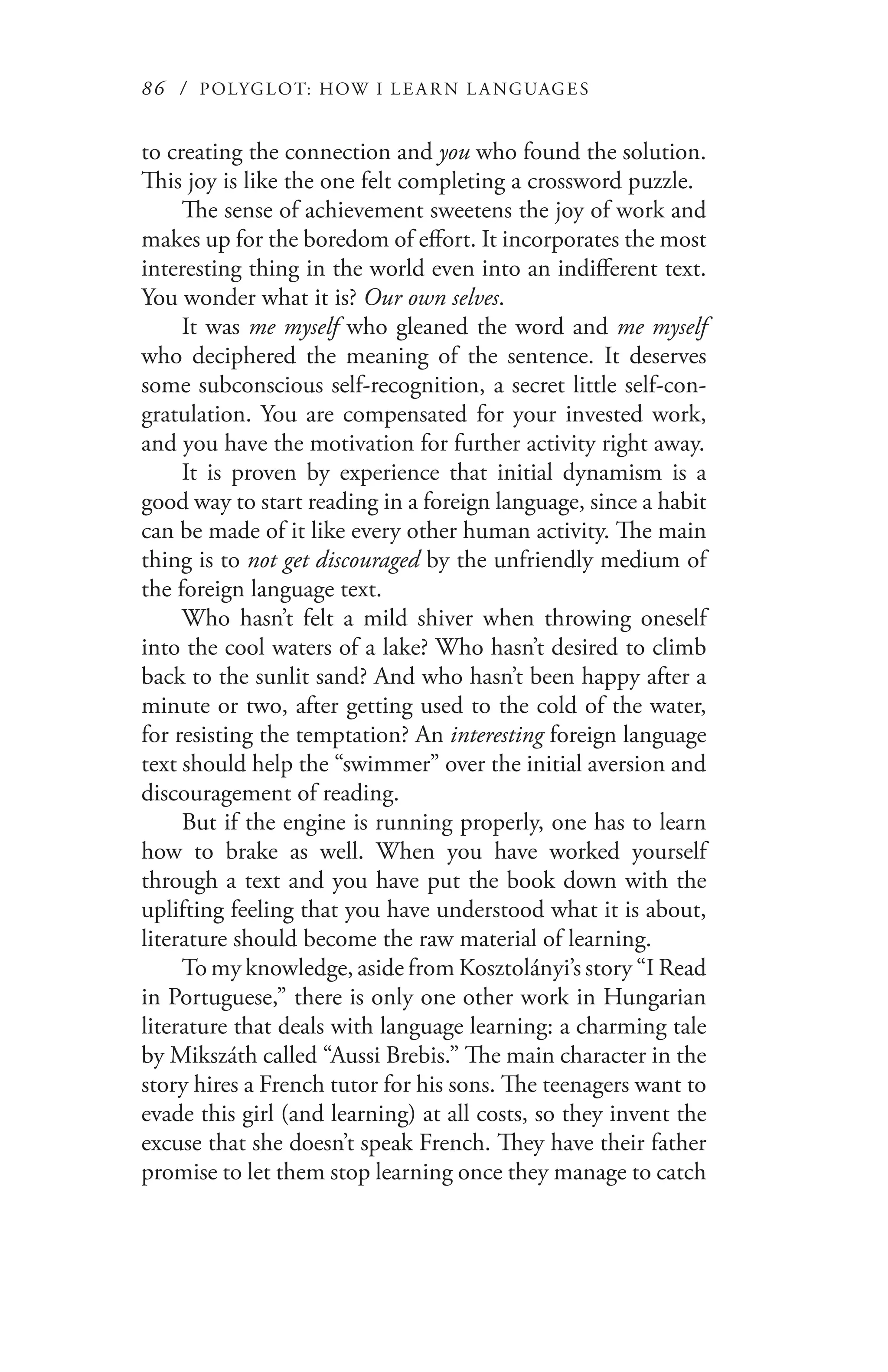 86 / POLYGLOT: HOW I LE AR N L A NGUAGES
to creating the connection and you who found the solution.
This joy is like the one felt completing a crossword puzzle.
The sense of achievement sweetens the joy of work and
makes up for the boredom of effort. It incorporates the most
interesting thing in the world even into an indifferent text.
You wonder what it is? Our own selves.
It was me myself who gleaned the word and me myself
who deciphered the meaning of the sentence. It deserves
some subconscious self-recognition, a secret little self-con-
gratulation. You are compensated for your invested work,
and you have the motivation for further activity right away.
It is proven by experience that initial dynamism is a
good way to start reading in a foreign language, since a habit
can be made of it like every other human activity. The main
thing is to not get discouraged by the unfriendly medium of
the foreign language text.
Who hasn’t felt a mild shiver when throwing oneself
into the cool waters of a lake? Who hasn’t desired to climb
back to the sunlit sand? And who hasn’t been happy after a
minute or two, after getting used to the cold of the water,
for resisting the temptation? An interesting foreign language
text should help the “swimmer” over the initial aversion and
discouragement of reading.
But if the engine is running properly, one has to learn
how to brake as well. When you have worked yourself
through a text and you have put the book down with the
uplifting feeling that you have understood what it is about,
literature should become the raw material of learning.
To my knowledge, aside from Kosztolányi’s story “I Read
in Portuguese,” there is only one other work in Hungarian
literature that deals with language learning: a charming tale
by Mikszáth called “Aussi Brebis.” The main character in the
story hires a French tutor for his sons. The teenagers want to
evade this girl (and learning) at all costs, so they invent the
excuse that she doesn’t speak French. They have their father
promise to let them stop learning once they manage to catch
 