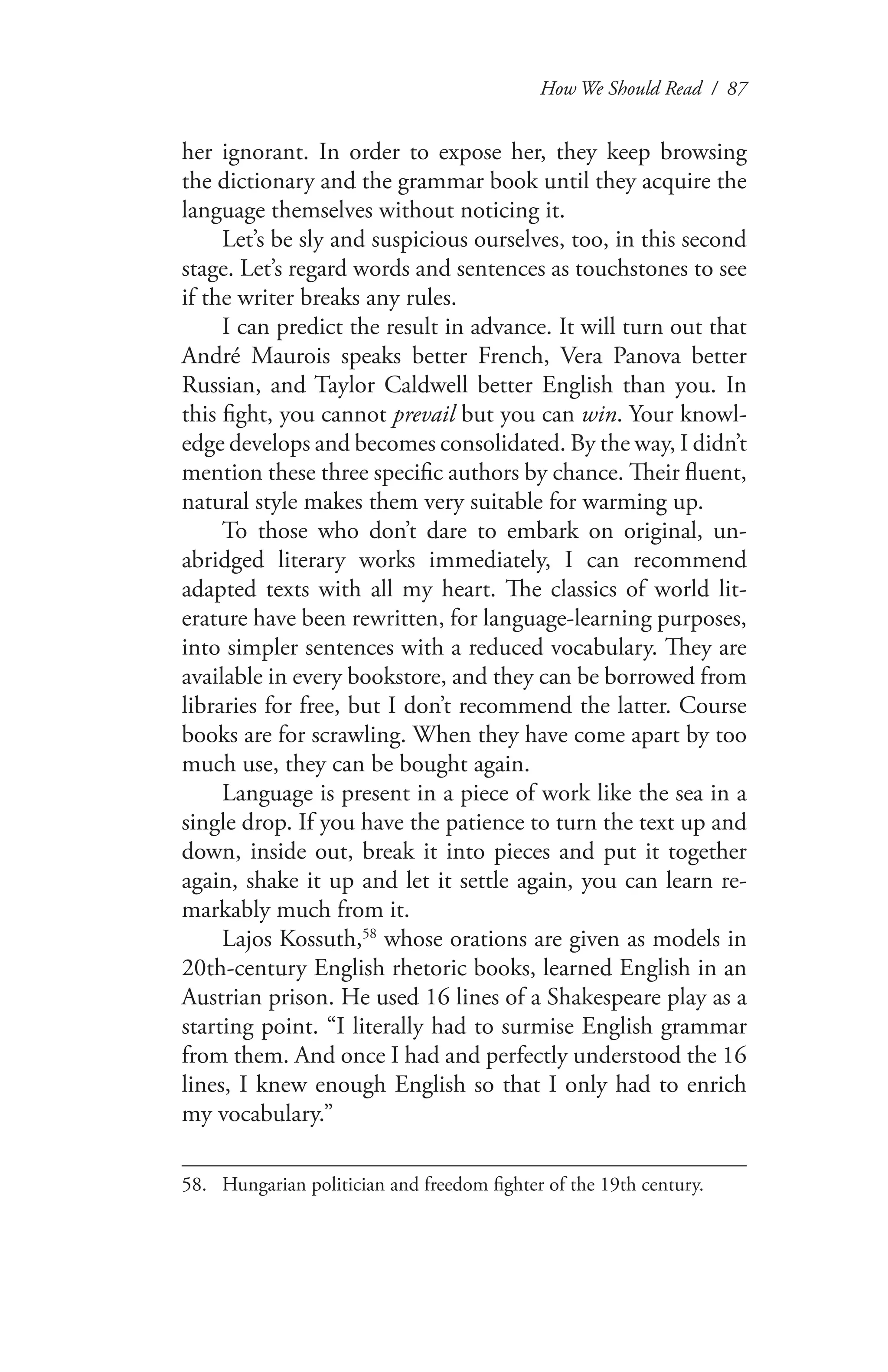 How We Should Read / 87
her ignorant. In order to expose her, they keep browsing
the dictionary and the grammar book until they acquire the
language themselves without noticing it.
Let’s be sly and suspicious ourselves, too, in this second
stage. Let’s regard words and sentences as touchstones to see
if the writer breaks any rules.
I can predict the result in advance. It will turn out that
André Maurois speaks better French, Vera Panova better
Russian, and Taylor Caldwell better English than you. In
this fight, you cannot prevail but you can win. Your knowl-
edge develops and becomes consolidated. By the way, I didn’t
mention these three specific authors by chance. Their fluent,
natural style makes them very suitable for warming up.
To those who don’t dare to embark on original, un-
abridged literary works immediately, I can recommend
adapted texts with all my heart. The classics of world lit-
erature have been rewritten, for language-learning purposes,
into simpler sentences with a reduced vocabulary. They are
available in every bookstore, and they can be borrowed from
libraries for free, but I don’t recommend the latter. Course
books are for scrawling. When they have come apart by too
much use, they can be bought again.
Language is present in a piece of work like the sea in a
single drop. If you have the patience to turn the text up and
down, inside out, break it into pieces and put it together
again, shake it up and let it settle again, you can learn re-
markably much from it.
Lajos Kossuth,58
whose orations are given as models in
20th-century English rhetoric books, learned English in an
Austrian prison. He used 16 lines of a Shakespeare play as a
starting point. “I literally had to surmise English grammar
from them. And once I had and perfectly understood the 16
lines, I knew enough English so that I only had to enrich
my vocabulary.”
58.	 Hungarian politician and freedom fighter of the 19th century.
 