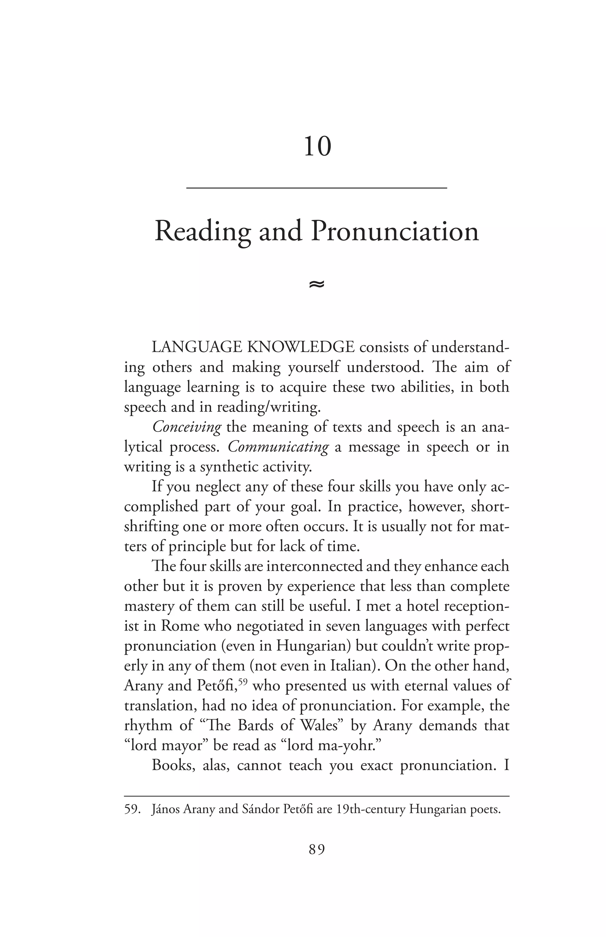 89
10
_______________________________
Reading and Pronunciation
≈
LANGUAGE KNOWLEDGE consists of understand-
ing others and making yourself understood. The aim of
language learning is to acquire these two abilities, in both
speech and in reading/writing.
Conceiving the meaning of texts and speech is an ana-
lytical process. Communicating a message in speech or in
writing is a synthetic activity.
If you neglect any of these four skills you have only ac-
complished part of your goal. In practice, however, short-
shrifting one or more often occurs. It is usually not for mat-
ters of principle but for lack of time.
The four skills are interconnected and they enhance each
other but it is proven by experience that less than complete
mastery of them can still be useful. I met a hotel reception-
ist in Rome who negotiated in seven languages with perfect
pronunciation (even in Hungarian) but couldn’t write prop-
erly in any of them (not even in Italian). On the other hand,
Arany and Petőfi,59
who presented us with eternal values of
translation, had no idea of pronunciation. For example, the
rhythm of “The Bards of Wales” by Arany demands that
“lord mayor” be read as “lord ma-yohr.”
Books, alas, cannot teach you exact pronunciation. I
59.	 János Arany and Sándor Petőfi are 19th-century Hungarian poets.
 