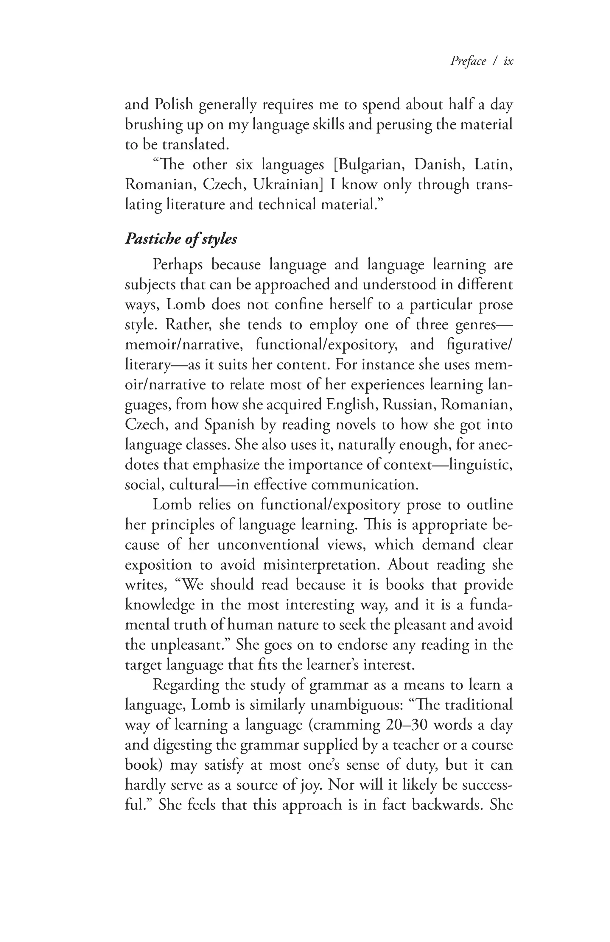 Preface / ix
and Polish generally requires me to spend about half a day
brushing up on my language skills and perusing the material
to be translated.
“The other six languages [Bulgarian, Danish, Latin,
Romanian, Czech, Ukrainian] I know only through trans-
lating literature and technical material.”
Pastiche of styles
Perhaps because language and language learning are
subjects that can be approached and understood in different
ways, Lomb does not confine herself to a particular prose
style. Rather, she tends to employ one of three genres—
memoir/narrative, functional/expository, and figurative/
literary—as it suits her content. For instance she uses mem-
oir/narrative to relate most of her experiences learning lan-
guages, from how she acquired English, Russian, Romanian,
Czech, and Spanish by reading novels to how she got into
language classes. She also uses it, naturally enough, for anec-
dotes that emphasize the importance of context—linguistic,
social, cultural—in effective communication.
Lomb relies on functional/expository prose to outline
her principles of language learning. This is appropriate be-
cause of her unconventional views, which demand clear
exposition to avoid misinterpretation. About reading she
writes, “We should read because it is books that provide
knowledge in the most interesting way, and it is a funda-
mental truth of human nature to seek the pleasant and avoid
the unpleasant.” She goes on to endorse any reading in the
target language that fits the learner’s interest.
Regarding the study of grammar as a means to learn a
language, Lomb is similarly unambiguous: “The traditional
way of learning a language (cramming 20–30 words a day
and digesting the grammar supplied by a teacher or a course
book) may satisfy at most one’s sense of duty, but it can
hardly serve as a source of joy. Nor will it likely be success-
ful.” She feels that this approach is in fact backwards. She
 