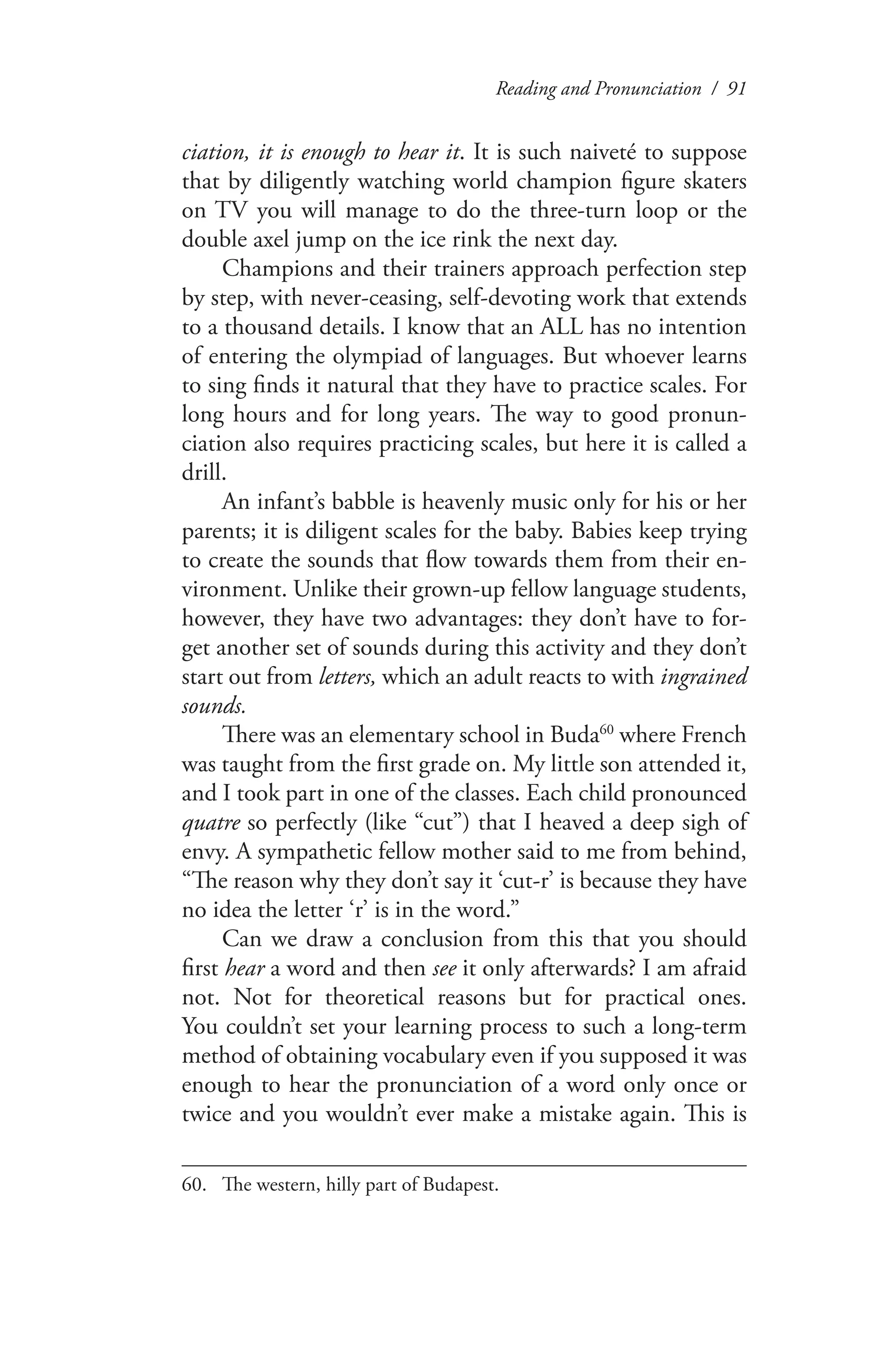 Reading and Pronunciation / 91
ciation, it is enough to hear it. It is such naiveté to suppose
that by diligently watching world champion figure skaters
on TV you will manage to do the three-turn loop or the
double axel jump on the ice rink the next day.
Champions and their trainers approach perfection step
by step, with never-ceasing, self-devoting work that extends
to a thousand details. I know that an ALL has no intention
of entering the olympiad of languages. But whoever learns
to sing finds it natural that they have to practice scales. For
long hours and for long years. The way to good pronun-
ciation also requires practicing scales, but here it is called a
drill.
An infant’s babble is heavenly music only for his or her
parents; it is diligent scales for the baby. Babies keep trying
to create the sounds that flow towards them from their en-
vironment. Unlike their grown-up fellow language students,
however, they have two advantages: they don’t have to for-
get another set of sounds during this activity and they don’t
start out from letters, which an adult reacts to with ingrained
sounds.
There was an elementary school in Buda60
where French
was taught from the first grade on. My little son attended it,
and I took part in one of the classes. Each child pronounced
quatre so perfectly (like “cut”) that I heaved a deep sigh of
envy. A sympathetic fellow mother said to me from behind,
“The reason why they don’t say it ‘cut-r’ is because they have
no idea the letter ‘r’ is in the word.”
Can we draw a conclusion from this that you should
first hear a word and then see it only afterwards? I am afraid
not. Not for theoretical reasons but for practical ones.
You couldn’t set your learning process to such a long-term
method of obtaining vocabulary even if you supposed it was
enough to hear the pronunciation of a word only once or
twice and you wouldn’t ever make a mistake again. This is
60.	 The western, hilly part of Budapest.
 