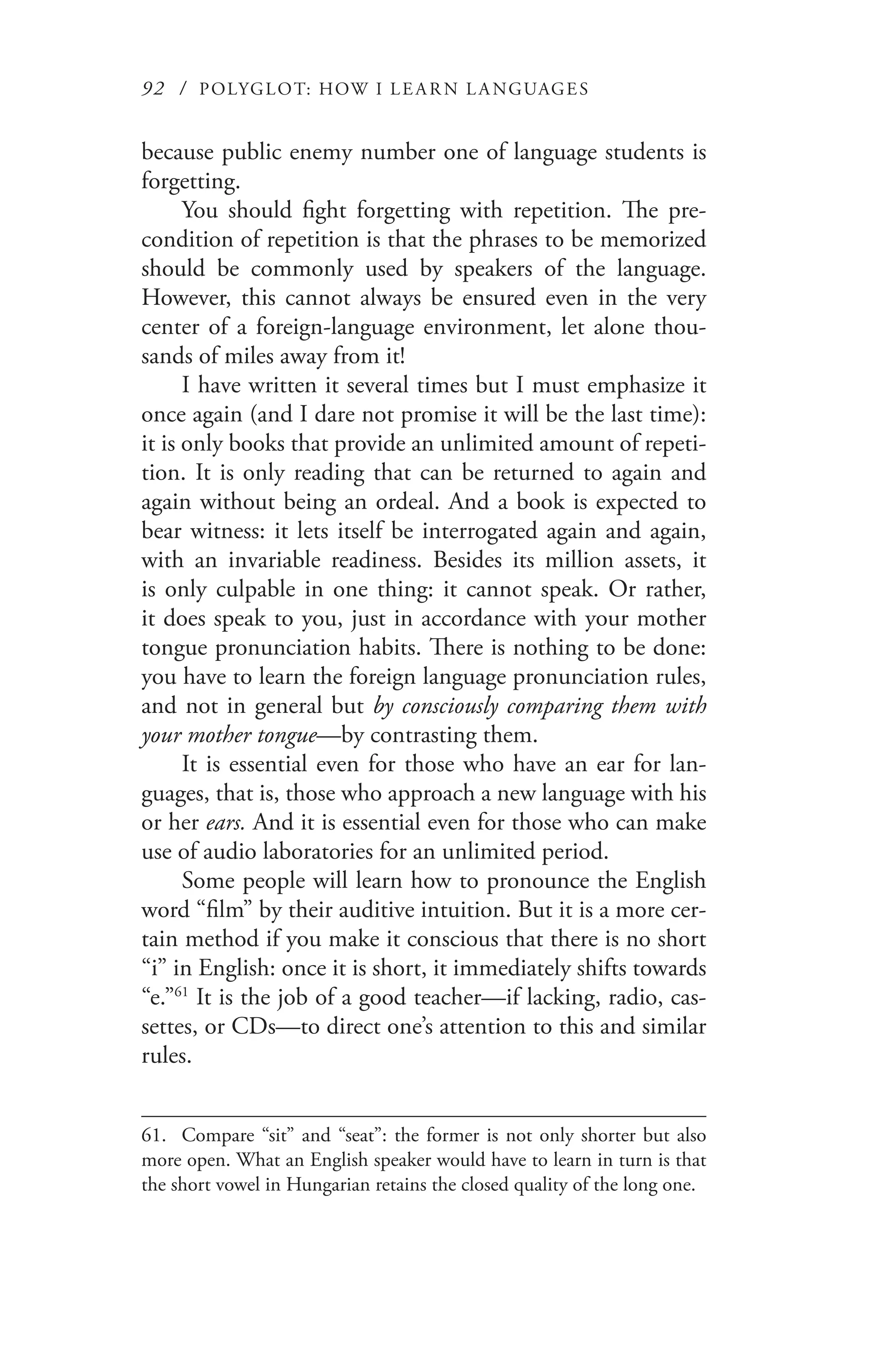 92 / POLYGLOT: HOW I LE AR N L A NGUAGES
because public enemy number one of language students is
forgetting.
You should fight forgetting with repetition. The pre-
condition of repetition is that the phrases to be memorized
should be commonly used by speakers of the language.
However, this cannot always be ensured even in the very
center of a foreign-language environment, let alone thou-
sands of miles away from it!
I have written it several times but I must emphasize it
once again (and I dare not promise it will be the last time):
it is only books that provide an unlimited amount of repeti-
tion. It is only reading that can be returned to again and
again without being an ordeal. And a book is expected to
bear witness: it lets itself be interrogated again and again,
with an invariable readiness. Besides its million assets, it
is only culpable in one thing: it cannot speak. Or rather,
it does speak to you, just in accordance with your mother
tongue pronunciation habits. There is nothing to be done:
you have to learn the foreign language pronunciation rules,
and not in general but by consciously comparing them with
your mother tongue—by contrasting them.
It is essential even for those who have an ear for lan-
guages, that is, those who approach a new language with his
or her ears. And it is essential even for those who can make
use of audio laboratories for an unlimited period.
Some people will learn how to pronounce the English
word “film” by their auditive intuition. But it is a more cer-
tain method if you make it conscious that there is no short
“i” in English: once it is short, it immediately shifts towards
“e.”61
It is the job of a good teacher—if lacking, radio, cas-
settes, or CDs—to direct one’s attention to this and similar
rules.
61.	 Compare “sit” and “seat”: the former is not only shorter but also
more open. What an English speaker would have to learn in turn is that
the short vowel in Hungarian retains the closed quality of the long one.
 