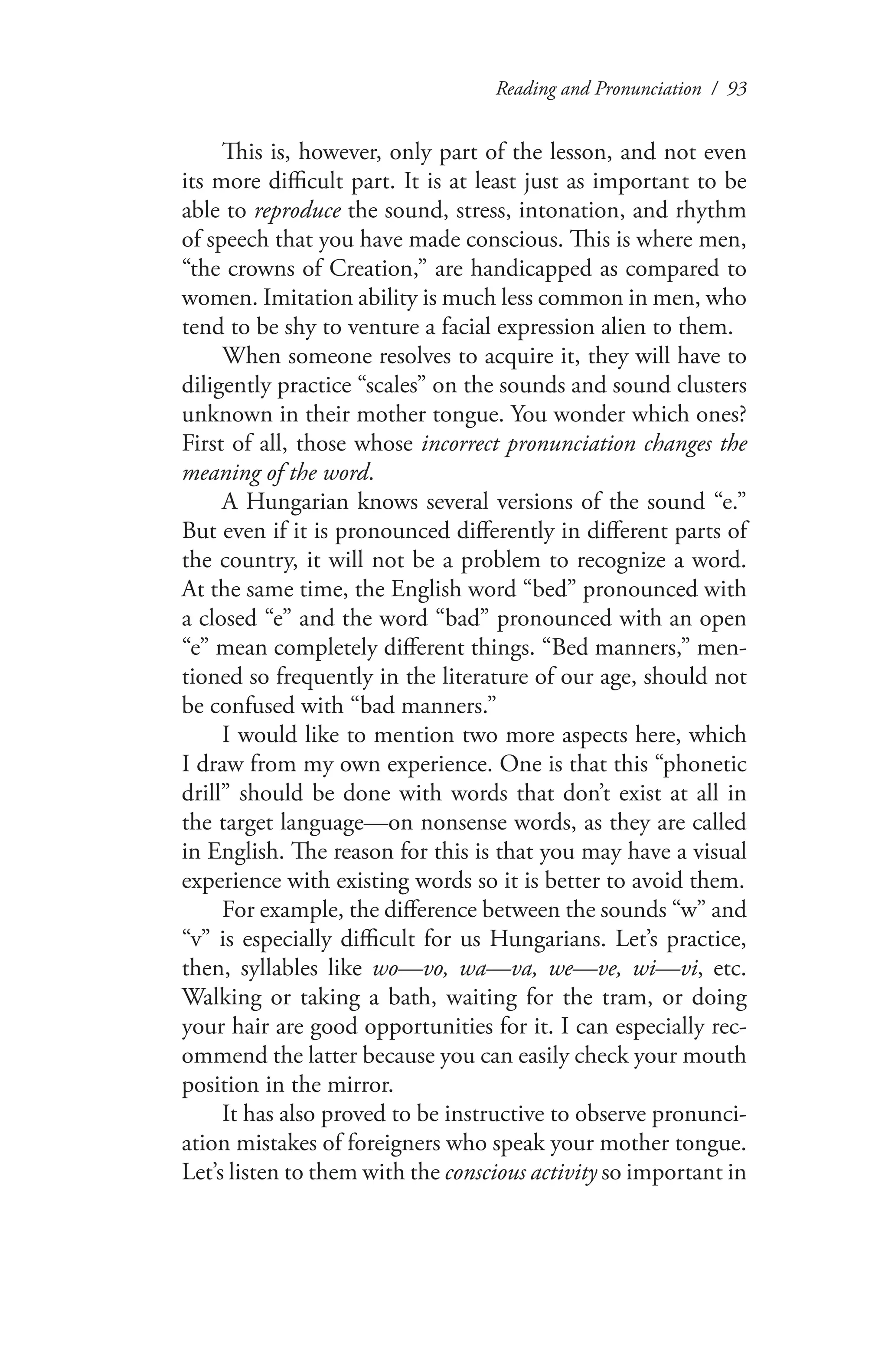 Reading and Pronunciation / 93
This is, however, only part of the lesson, and not even
its more difficult part. It is at least just as important to be
able to reproduce the sound, stress, intonation, and rhythm
of speech that you have made conscious. This is where men,
“the crowns of Creation,” are handicapped as compared to
women. Imitation ability is much less common in men, who
tend to be shy to venture a facial expression alien to them.
When someone resolves to acquire it, they will have to
diligently practice “scales” on the sounds and sound clusters
unknown in their mother tongue. You wonder which ones?
First of all, those whose incorrect pronunciation changes the
meaning of the word.
A Hungarian knows several versions of the sound “e.”
But even if it is pronounced differently in different parts of
the country, it will not be a problem to recognize a word.
At the same time, the English word “bed” pronounced with
a closed “e” and the word “bad” pronounced with an open
“e” mean completely different things. “Bed manners,” men-
tioned so frequently in the literature of our age, should not
be confused with “bad manners.”
I would like to mention two more aspects here, which
I draw from my own experience. One is that this “phonetic
drill” should be done with words that don’t exist at all in
the target language—on nonsense words, as they are called
in English. The reason for this is that you may have a visual
experience with existing words so it is better to avoid them.
For example, the difference between the sounds “w” and
“v” is especially difficult for us Hungarians. Let’s practice,
then, syllables like wo—vo, wa—va, we—ve, wi—vi, etc.
Walking or taking a bath, waiting for the tram, or doing
your hair are good opportunities for it. I can especially rec-
ommend the latter because you can easily check your mouth
position in the mirror.
It has also proved to be instructive to observe pronunci-
ation mistakes of foreigners who speak your mother tongue.
Let’s listen to them with the conscious activity so important in
 