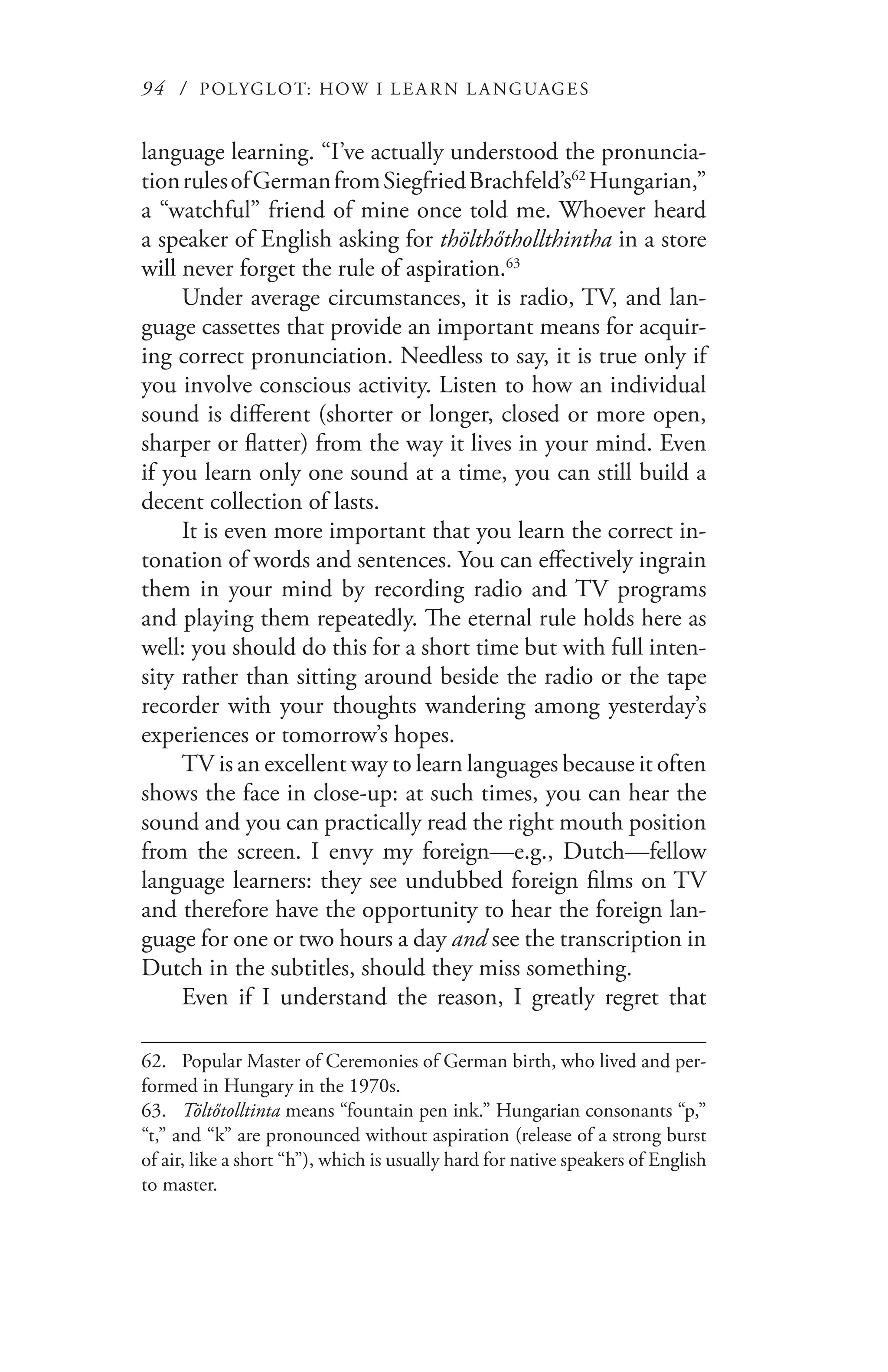 94 / POLYGLOT: HOW I LE AR N L A NGUAGES
language learning. “I’ve actually understood the pronuncia-
tionrulesofGermanfromSiegfriedBrachfeld’s62
Hungarian,”
a “watchful” friend of mine once told me. Whoever heard
a speaker of English asking for thölthőthollthintha in a store
will never forget the rule of aspiration.63
Under average circumstances, it is radio, TV, and lan-
guage cassettes that provide an important means for acquir-
ing correct pronunciation. Needless to say, it is true only if
you involve conscious activity. Listen to how an individual
sound is different (shorter or longer, closed or more open,
sharper or flatter) from the way it lives in your mind. Even
if you learn only one sound at a time, you can still build a
decent collection of lasts.
It is even more important that you learn the correct in-
tonation of words and sentences. You can effectively ingrain
them in your mind by recording radio and TV programs
and playing them repeatedly. The eternal rule holds here as
well: you should do this for a short time but with full inten-
sity rather than sitting around beside the radio or the tape
recorder with your thoughts wandering among yesterday’s
experiences or tomorrow’s hopes.
TV is an excellent way to learn languages because it often
shows the face in close-up: at such times, you can hear the
sound and you can practically read the right mouth position
from the screen. I envy my foreign—e.g., Dutch—fellow
language learners: they see undubbed foreign films on TV
and therefore have the opportunity to hear the foreign lan-
guage for one or two hours a day and see the transcription in
Dutch in the subtitles, should they miss something.
Even if I understand the reason, I greatly regret that
62.	 Popular Master of Ceremonies of German birth, who lived and per-
formed in Hungary in the 1970s.
63.	 Töltőtolltinta means “fountain pen ink.” Hungarian consonants “p,”
“t,” and “k” are pronounced without aspiration (release of a strong burst
of air, like a short “h”), which is usually hard for native speakers of English
to master.
 
