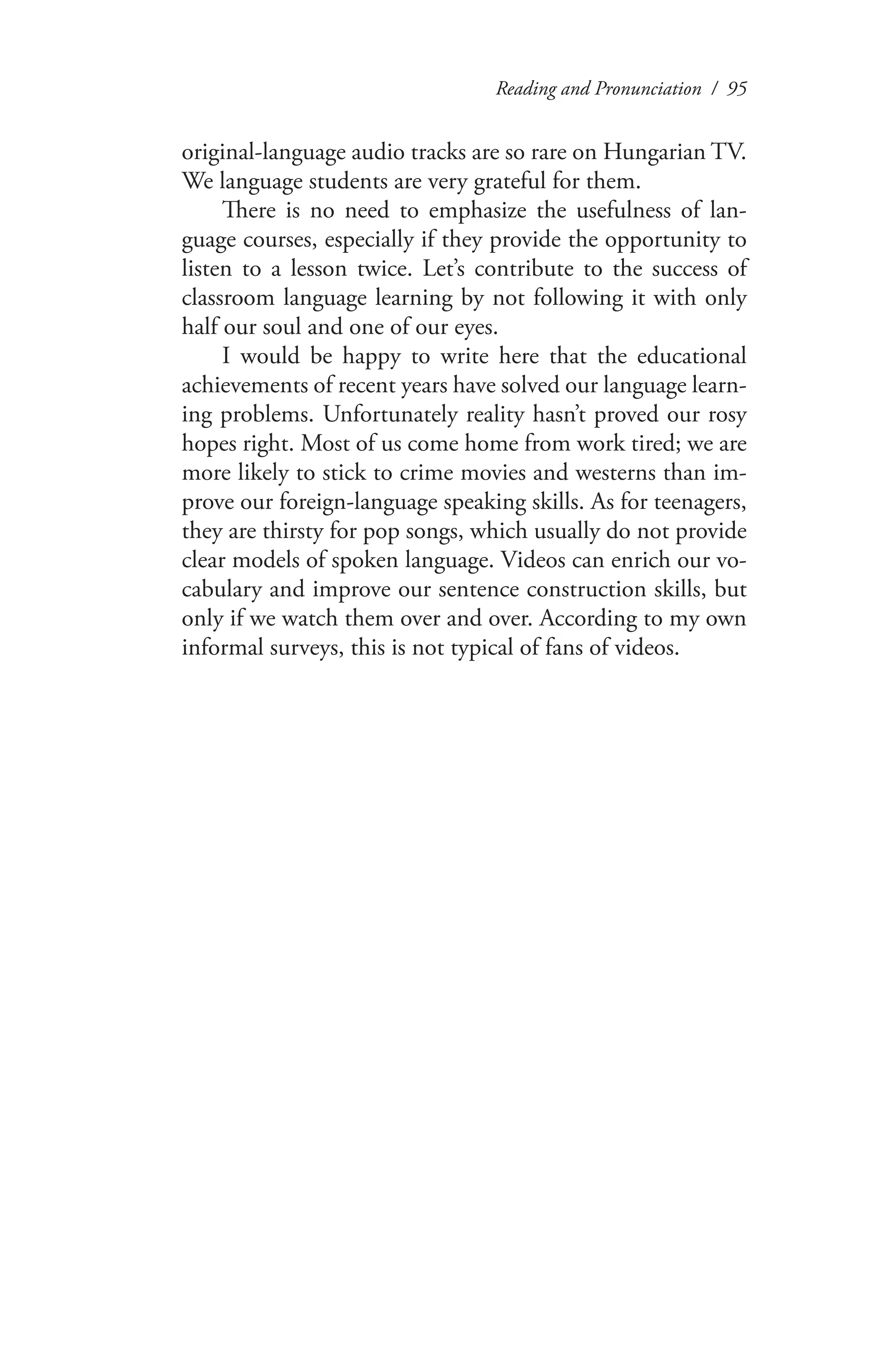 Reading and Pronunciation / 95
original-language audio tracks are so rare on Hungarian TV.
We language students are very grateful for them.
There is no need to emphasize the usefulness of lan-
guage courses, especially if they provide the opportunity to
listen to a lesson twice. Let’s contribute to the success of
classroom language learning by not following it with only
half our soul and one of our eyes.
I would be happy to write here that the educational
achievements of recent years have solved our language learn-
ing problems. Unfortunately reality hasn’t proved our rosy
hopes right. Most of us come home from work tired; we are
more likely to stick to crime movies and westerns than im-
prove our foreign-language speaking skills. As for teenagers,
they are thirsty for pop songs, which usually do not provide
clear models of spoken language. Videos can enrich our vo-
cabulary and improve our sentence construction skills, but
only if we watch them over and over. According to my own
informal surveys, this is not typical of fans of videos.
 