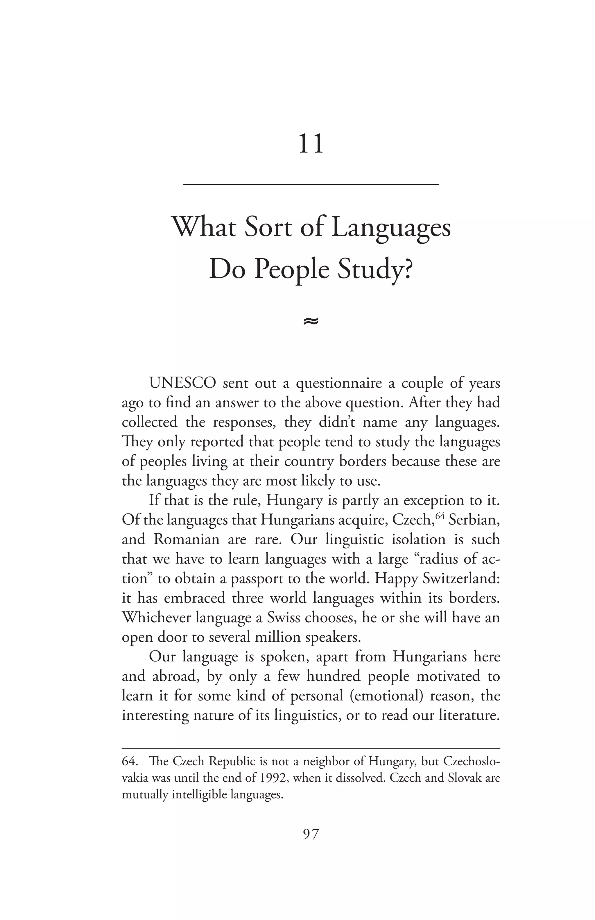 97
11
_______________________________
What Sort of Languages
Do People Study?
≈
UNESCO sent out a questionnaire a couple of years
ago to find an answer to the above question. After they had
collected the responses, they didn’t name any languages.
They only reported that people tend to study the languages
of peoples living at their country borders because these are
the languages they are most likely to use.
If that is the rule, Hungary is partly an exception to it.
Of the languages that Hungarians acquire, Czech,64
Serbian,
and Romanian are rare. Our linguistic isolation is such
that we have to learn languages with a large “radius of ac-
tion” to obtain a passport to the world. Happy Switzerland:
it has embraced three world languages within its borders.
Whichever language a Swiss chooses, he or she will have an
open door to several million speakers.
Our language is spoken, apart from Hungarians here
and abroad, by only a few hundred people motivated to
learn it for some kind of personal (emotional) reason, the
interesting nature of its linguistics, or to read our literature.
64.	 The Czech Republic is not a neighbor of Hungary, but Czechoslo-
vakia was until the end of 1992, when it dissolved. Czech and Slovak are
mutually intelligible languages.
 