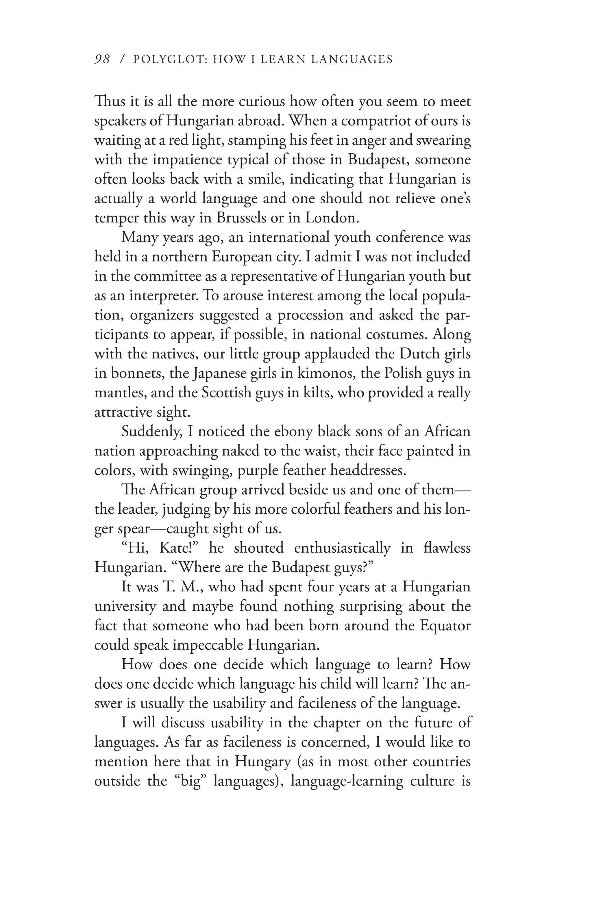 98 / POLYGLOT: HOW I LE AR N L A NGUAGES
Thus it is all the more curious how often you seem to meet
speakers of Hungarian abroad. When a compatriot of ours is
waiting at a red light, stamping his feet in anger and swearing
with the impatience typical of those in Budapest, someone
often looks back with a smile, indicating that Hungarian is
actually a world language and one should not relieve one’s
temper this way in Brussels or in London.
Many years ago, an international youth conference was
held in a northern European city. I admit I was not included
in the committee as a representative of Hungarian youth but
as an interpreter. To arouse interest among the local popula-
tion, organizers suggested a procession and asked the par-
ticipants to appear, if possible, in national costumes. Along
with the natives, our little group applauded the Dutch girls
in bonnets, the Japanese girls in kimonos, the Polish guys in
mantles, and the Scottish guys in kilts, who provided a really
attractive sight.
Suddenly, I noticed the ebony black sons of an African
nation approaching naked to the waist, their face painted in
colors, with swinging, purple feather headdresses.
The African group arrived beside us and one of them—
the leader, judging by his more colorful feathers and his lon-
ger spear—caught sight of us.
“Hi, Kate!” he shouted enthusiastically in flawless
Hungarian. “Where are the Budapest guys?”
It was T. M., who had spent four years at a Hungarian
university and maybe found nothing surprising about the
fact that someone who had been born around the Equator
could speak impeccable Hungarian.
How does one decide which language to learn? How
does one decide which language his child will learn? The an-
swer is usually the usability and facileness of the language.
I will discuss usability in the chapter on the future of
languages. As far as facileness is concerned, I would like to
mention here that in Hungary (as in most other countries
outside the “big” languages), language-learning culture is
 