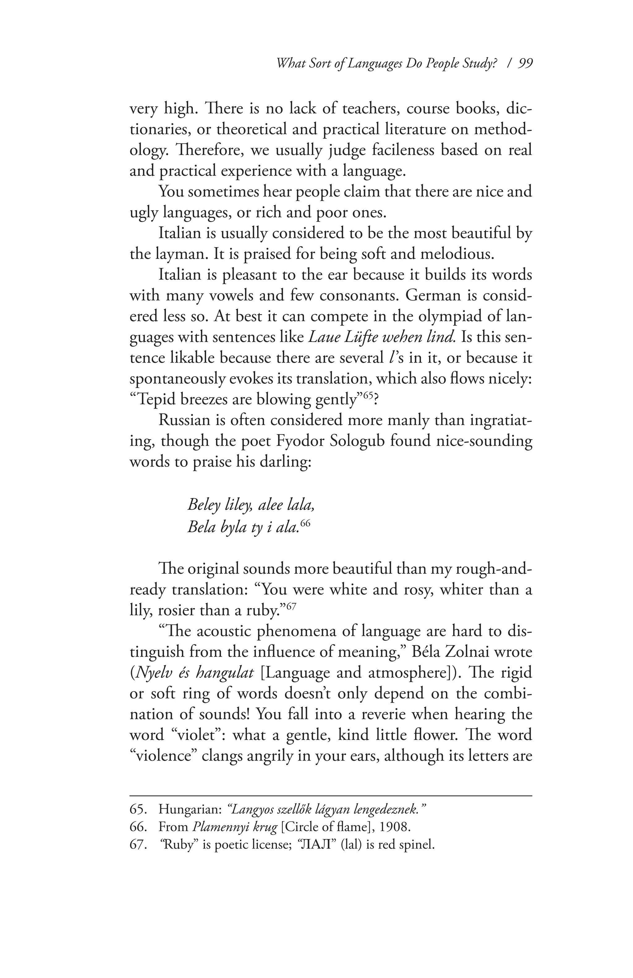What Sort of Languages Do People Study? / 99
very high. There is no lack of teachers, course books, dic-
tionaries, or theoretical and practical literature on method-
ology. Therefore, we usually judge facileness based on real
and practical experience with a language.
You sometimes hear people claim that there are nice and
ugly languages, or rich and poor ones.
Italian is usually considered to be the most beautiful by
the layman. It is praised for being soft and melodious.
Italian is pleasant to the ear because it builds its words
with many vowels and few consonants. German is consid-
ered less so. At best it can compete in the olympiad of lan-
guages with sentences like Laue Lüfte wehen lind. Is this sen-
tence likable because there are several l ’s in it, or because it
spontaneously evokes its translation, which also flows nicely:
“Tepid breezes are blowing gently”65
?
Russian is often considered more manly than ingratiat-
ing, though the poet Fyodor Sologub found nice-sounding
words to praise his darling:
Beley liley, alee lala,
Bela byla ty i ala.66
The original sounds more beautiful than my rough-and-
ready translation: “You were white and rosy, whiter than a
lily, rosier than a ruby.”67
“The acoustic phenomena of language are hard to dis-
tinguish from the influence of meaning,” Béla Zolnai wrote
(Nyelv és hangulat [Language and atmosphere]). The rigid
or soft ring of words doesn’t only depend on the combi-
nation of sounds! You fall into a reverie when hearing the
word “violet”: what a gentle, kind little flower. The word
“violence” clangs angrily in your ears, although its letters are
65.	 Hungarian: “Langyos szellők lágyan lengedeznek.”
66.	 From Plamennyi krug [Circle of flame], 1908.
67.	 “Ruby” is poetic license; “ЛАЛ” (lal) is red spinel.
 
