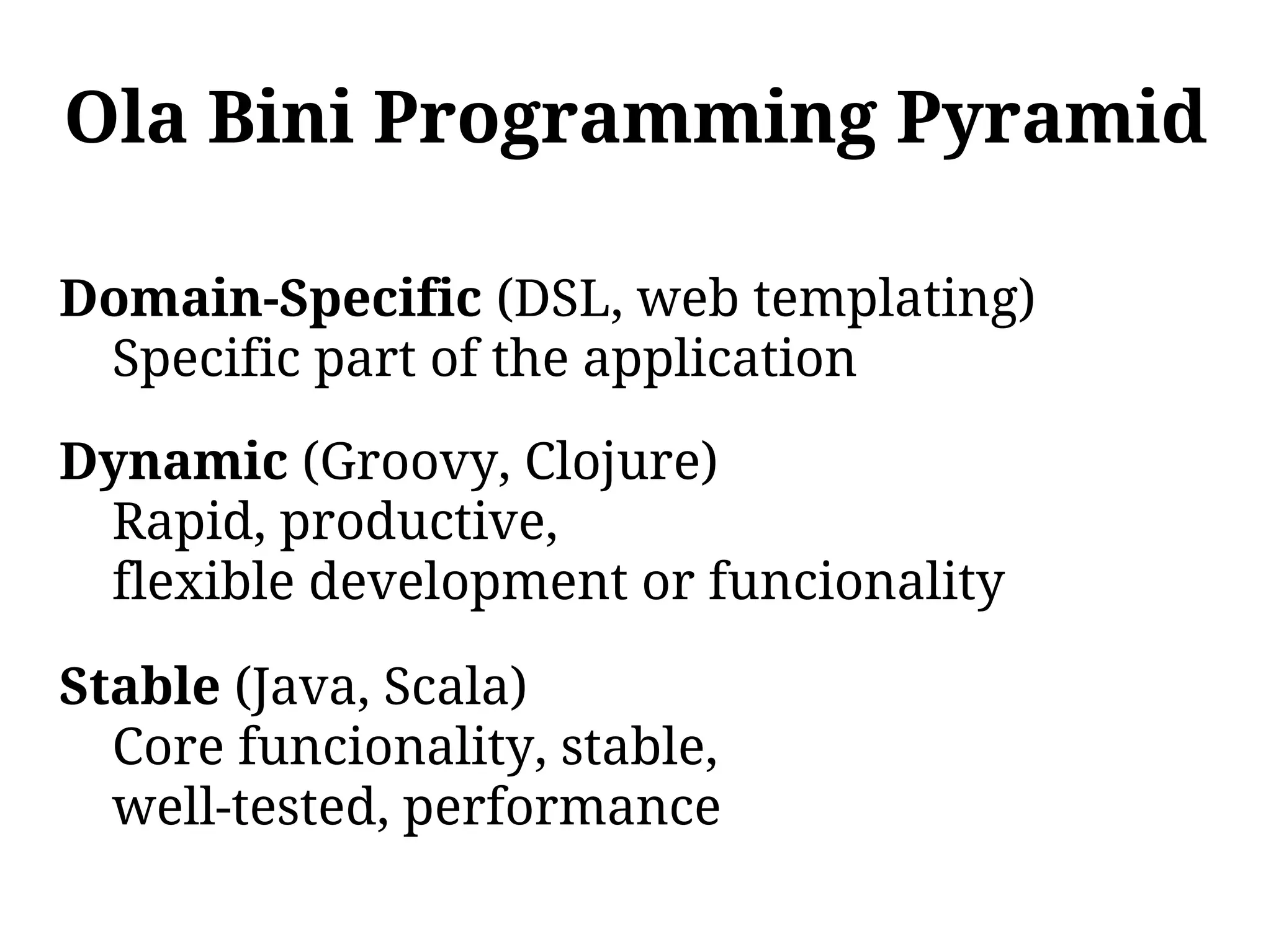 Ola Bini Programming Pyramid

Domain-Specific (DSL, web templating)
 Specific part of the application

Dynamic (Groovy, Clojure)
 Rapid, productive,
 flexible development or funcionality

Stable (Java, Scala)
  Core funcionality, stable,
  well-tested, performance
 