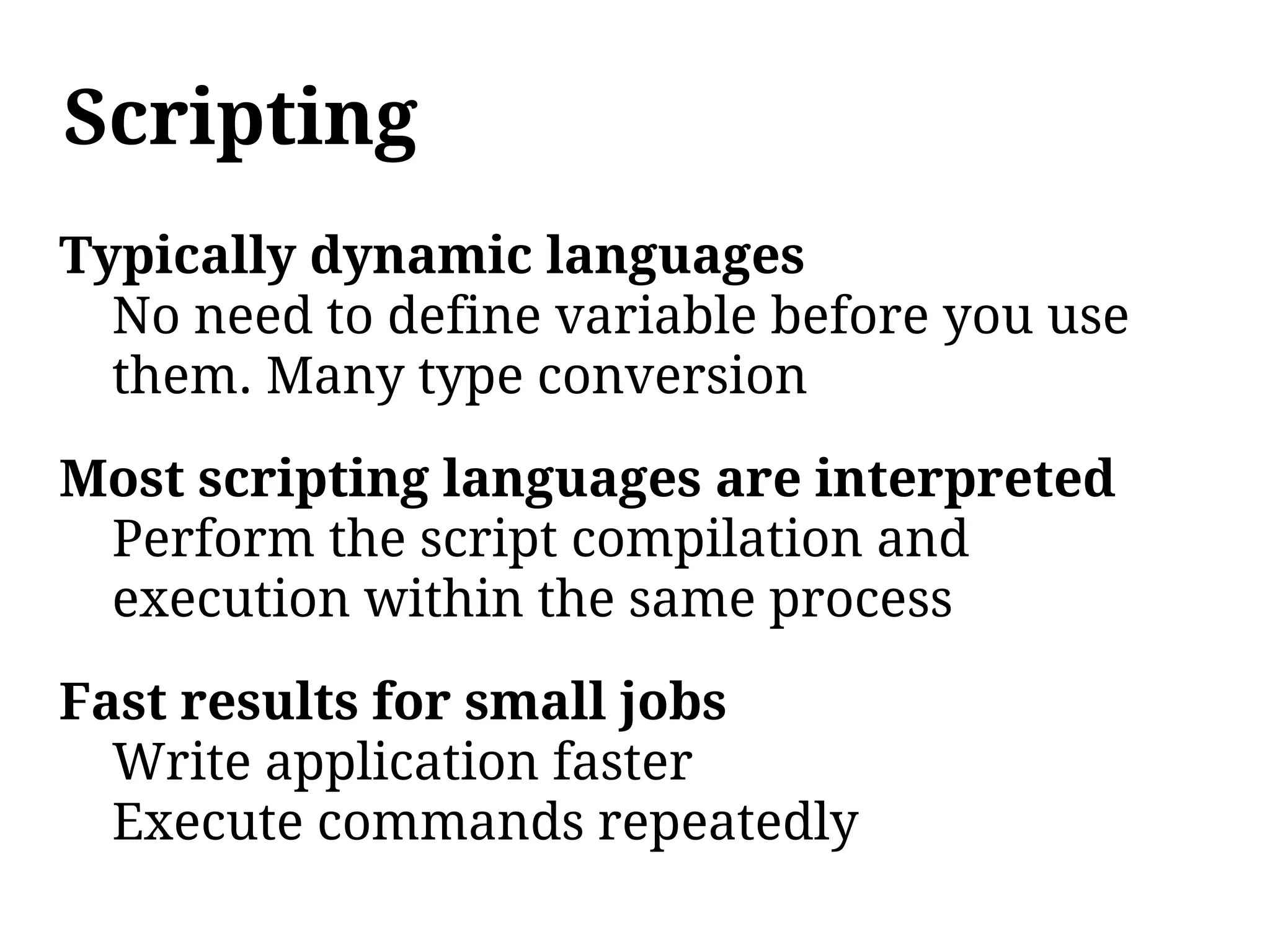 Scripting
Typically dynamic languages
  No need to define variable before you use
  them. Many type conversion

Most scripting languages are interpreted
 Perform the script compilation and
 execution within the same process

Fast results for small jobs
  Write application faster
  Execute commands repeatedly
 