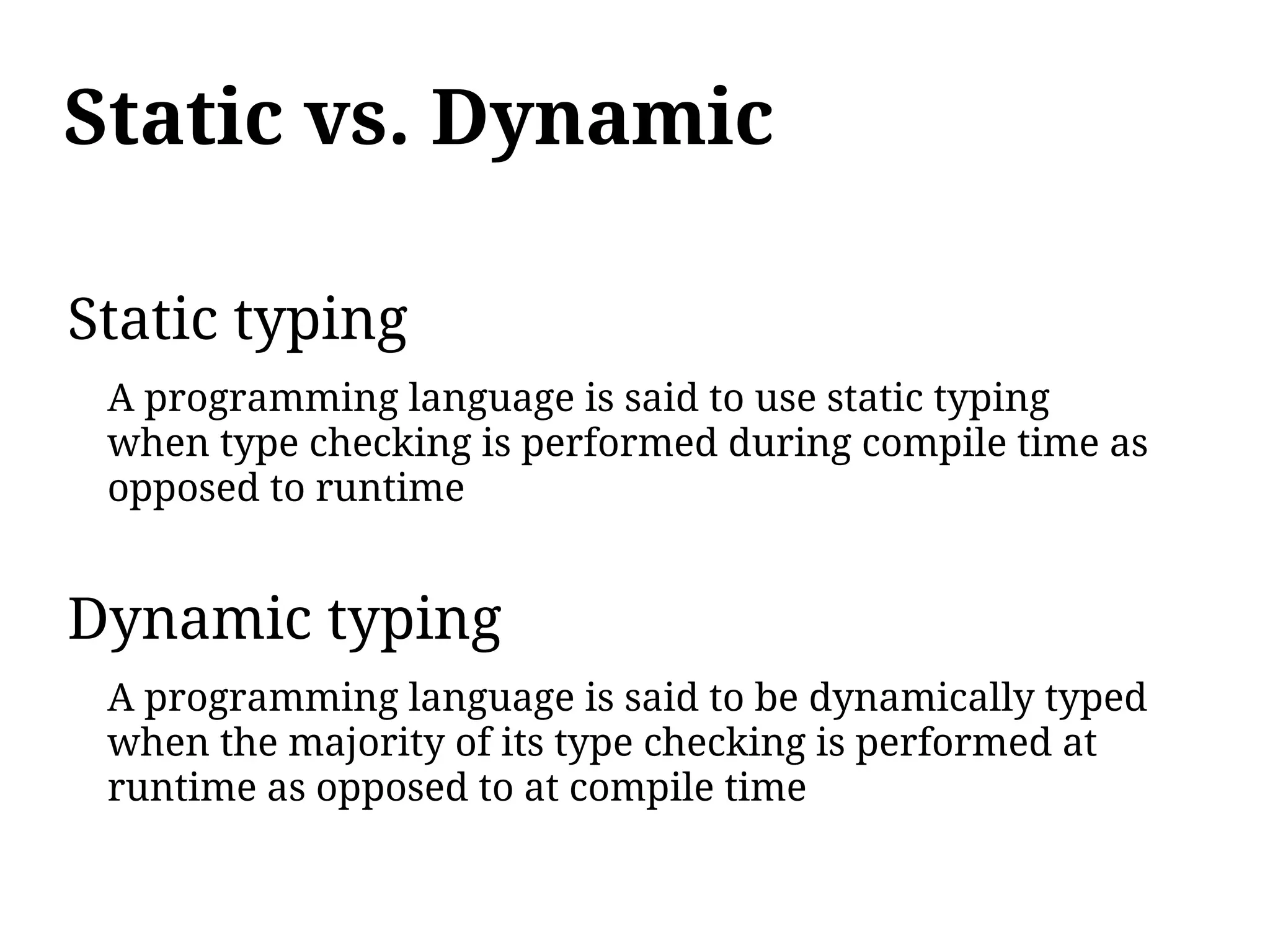 Static vs. Dynamic

Static typing
 A programming language is said to use static typing
 when type checking is performed during compile time as
 opposed to runtime


Dynamic typing
 A programming language is said to be dynamically typed
 when the majority of its type checking is performed at
 runtime as opposed to at compile time
 