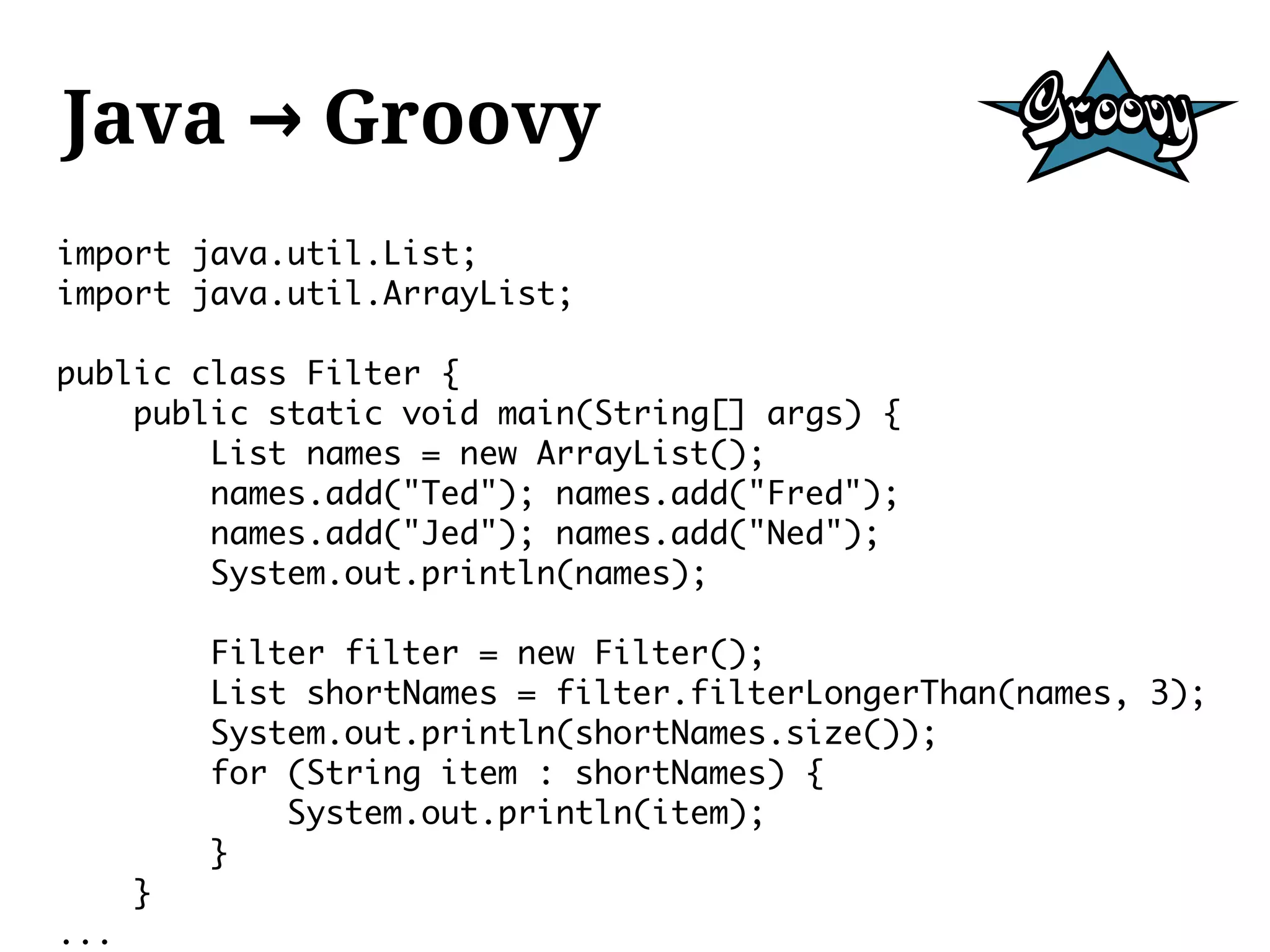 Java → Groovy
import java.util.List;
import java.util.ArrayList;

public class Filter {
    public static void main(String[] args) {
        List names = new ArrayList();
        names.add("Ted"); names.add("Fred");
        names.add("Jed"); names.add("Ned");
        System.out.println(names);

          Filter filter = new Filter();
          List shortNames = filter.filterLongerThan(names, 3);
          System.out.println(shortNames.size());
          for (String item : shortNames) {
              System.out.println(item);
          }
      }
...
 