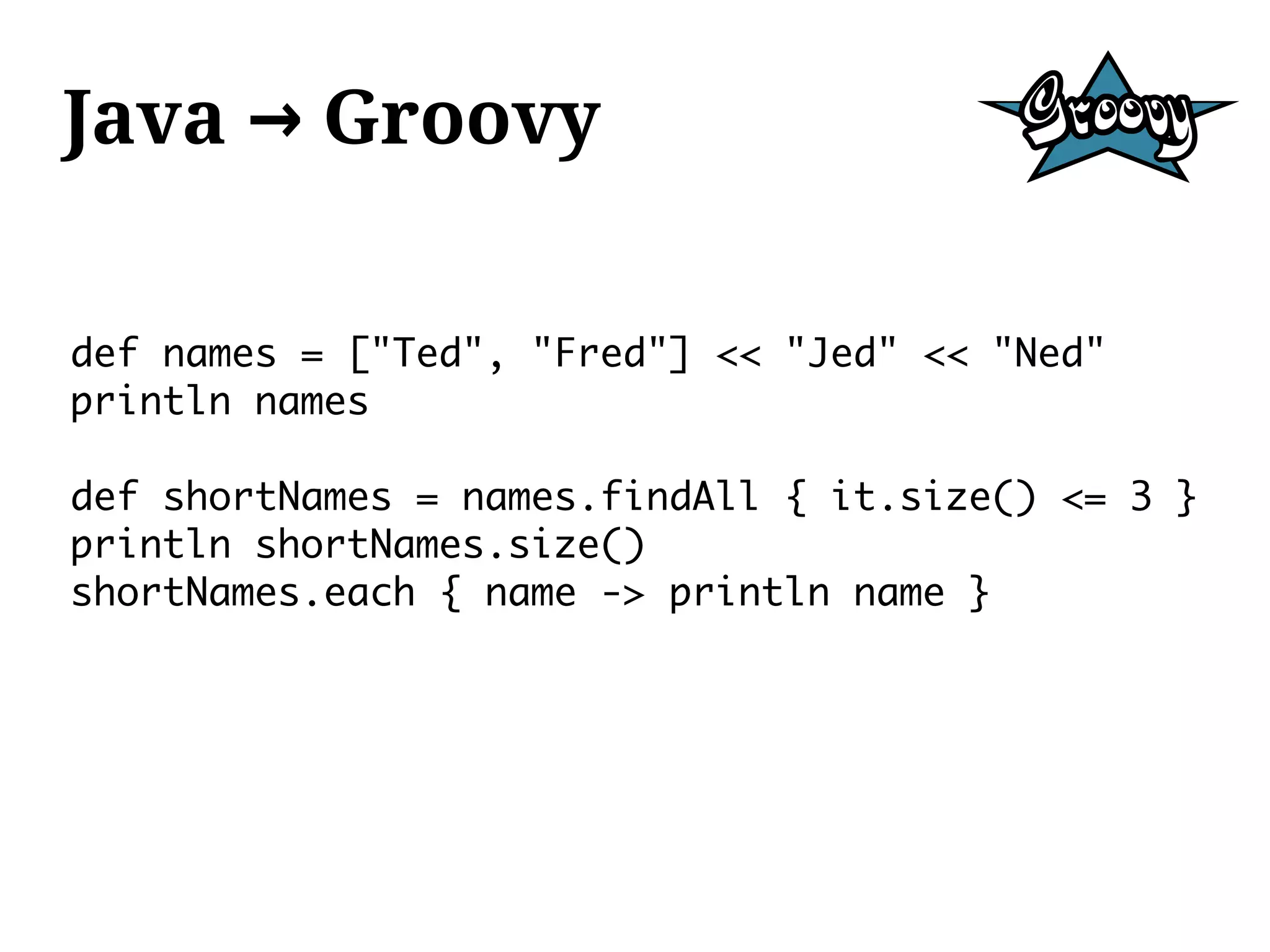 Java → Groovy

def names = ["Ted", "Fred"] << "Jed" << "Ned"
println names

def shortNames = names.findAll { it.size() <= 3 }
println shortNames.size()
shortNames.each { name -> println name }
 