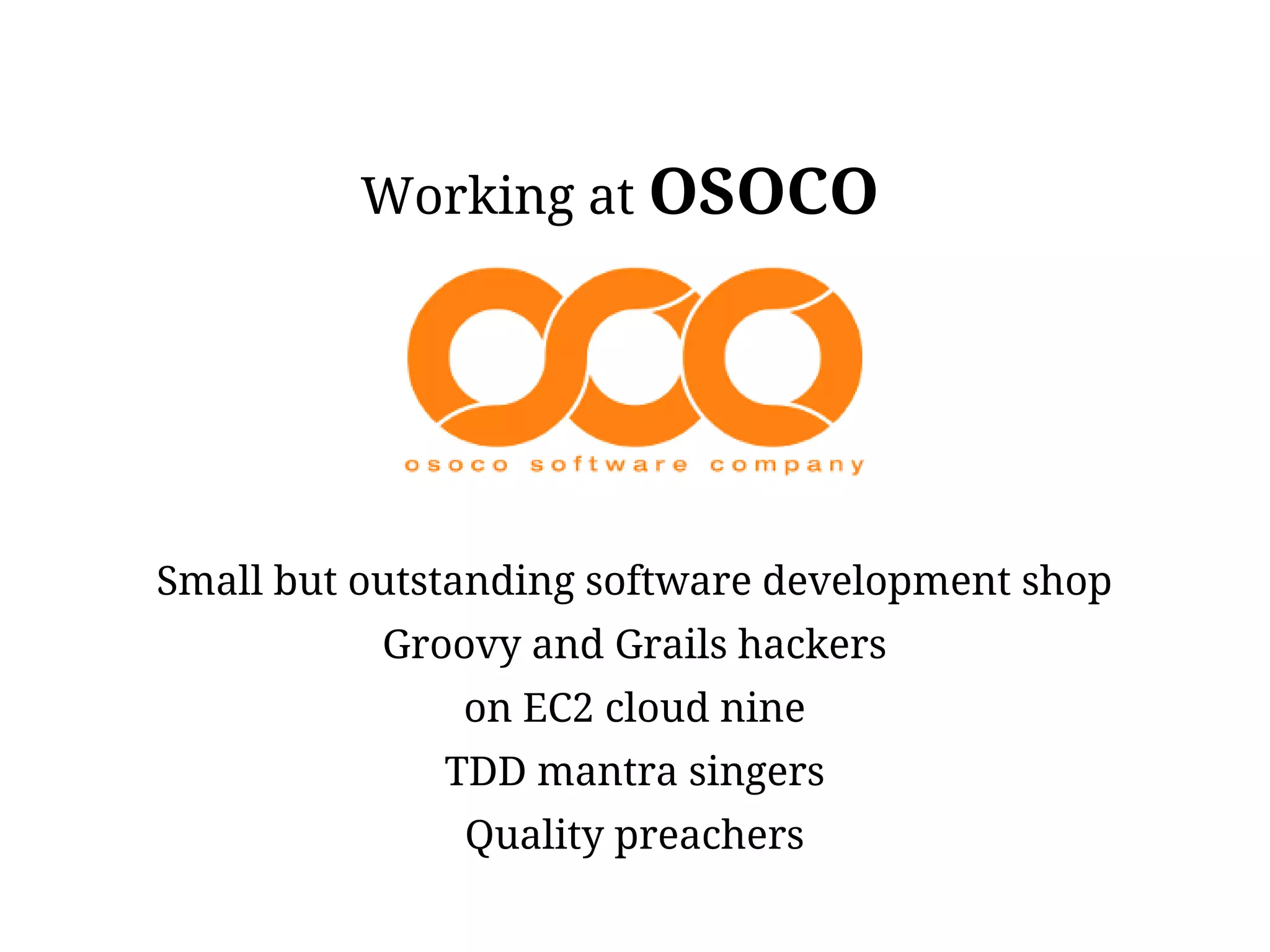 Working at OSOCO




Small but outstanding software development shop
           Groovy and Grails hackers
               on EC2 cloud nine
              TDD mantra singers
               Quality preachers
 