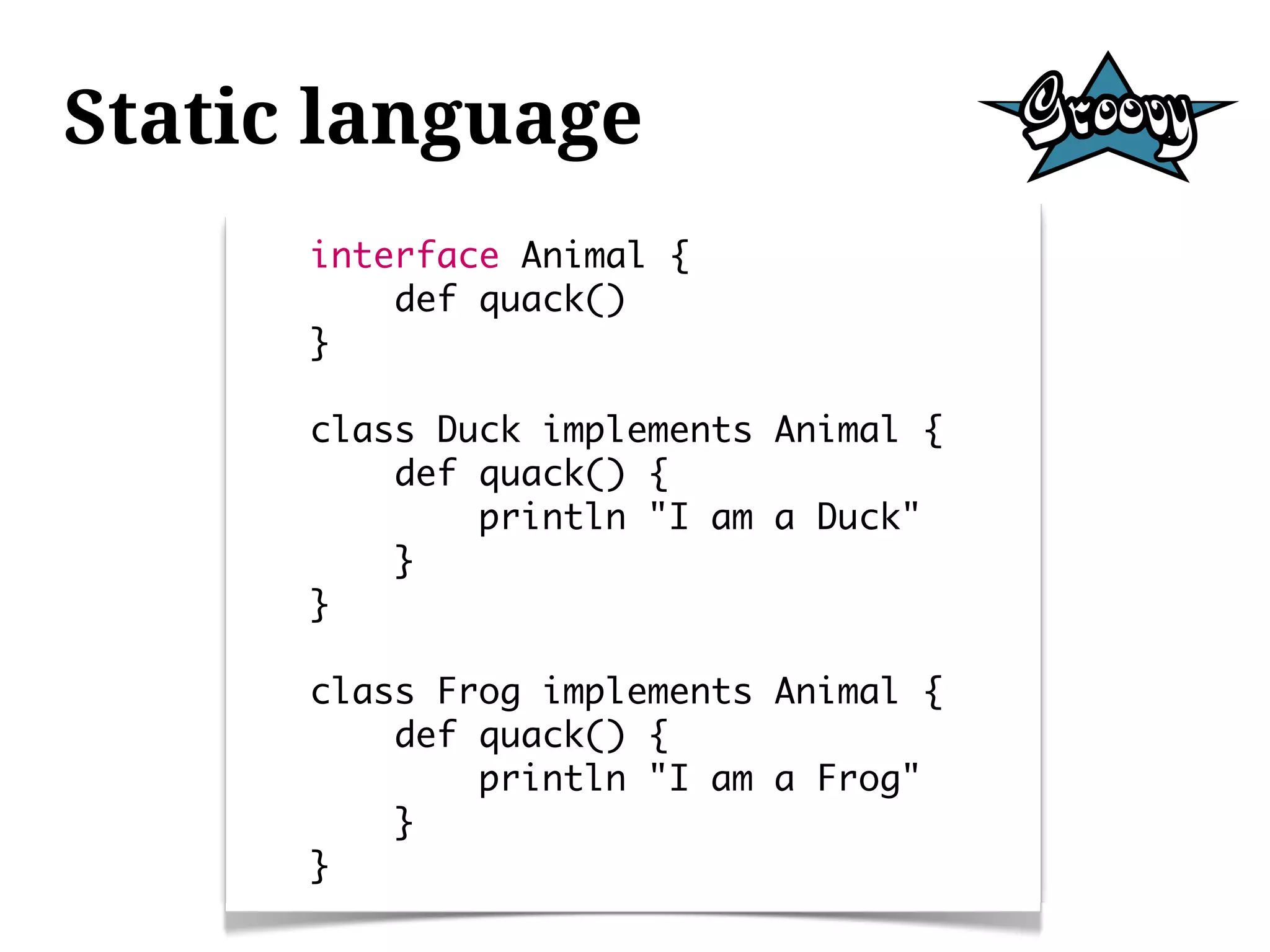 Static language
      interface Animal {
          def quack()
      }

      class Duck implements Animal {
          def quack() {
              println "I am a Duck"
          }
      }

      class Frog implements Animal {
          def quack() {
              println "I am a Frog"
          }
      }
 