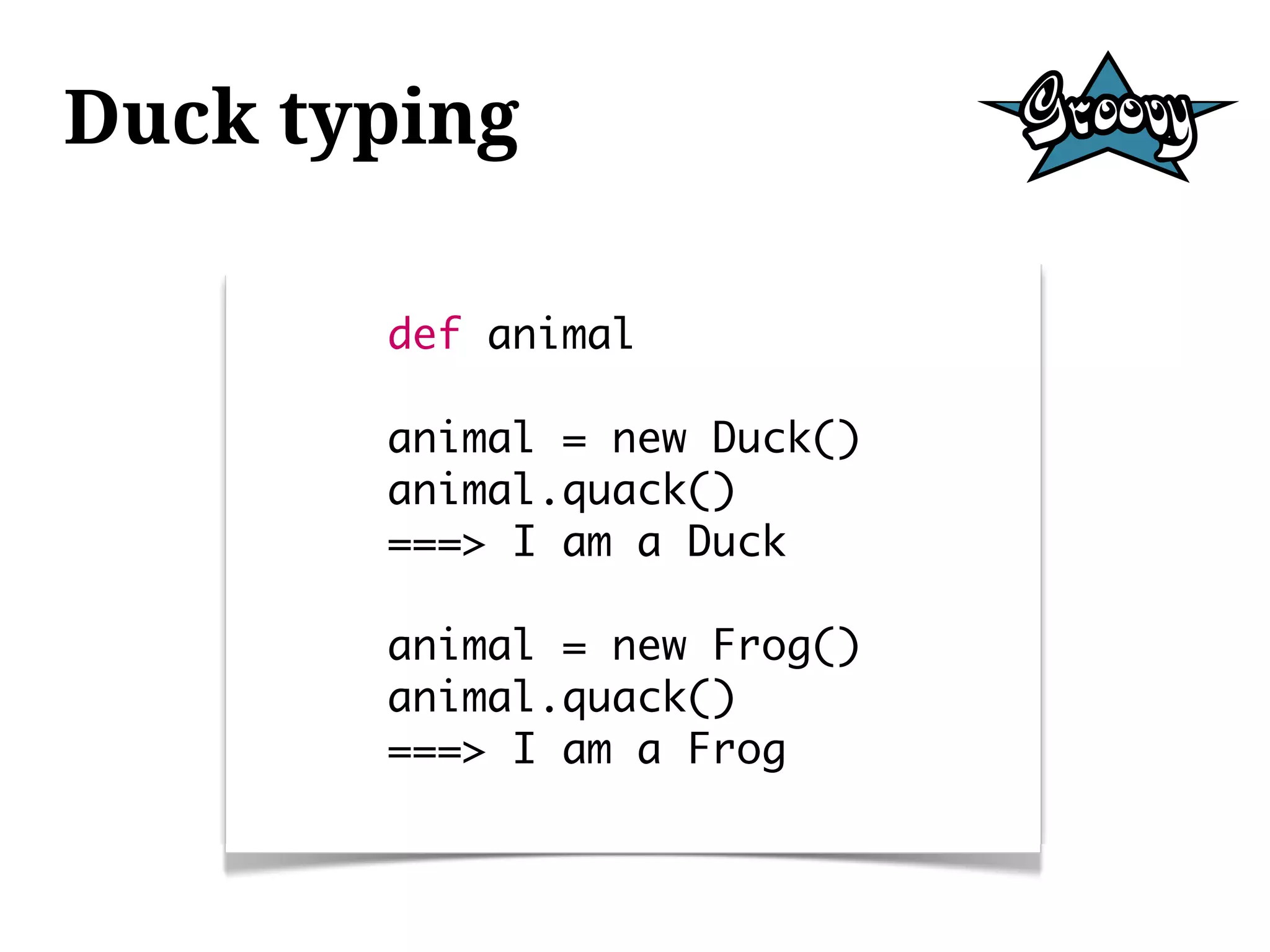 Duck typing

       def animal

       animal = new Duck()
       animal.quack()
       ===> I am a Duck

       animal = new Frog()
       animal.quack()
       ===> I am a Frog
 