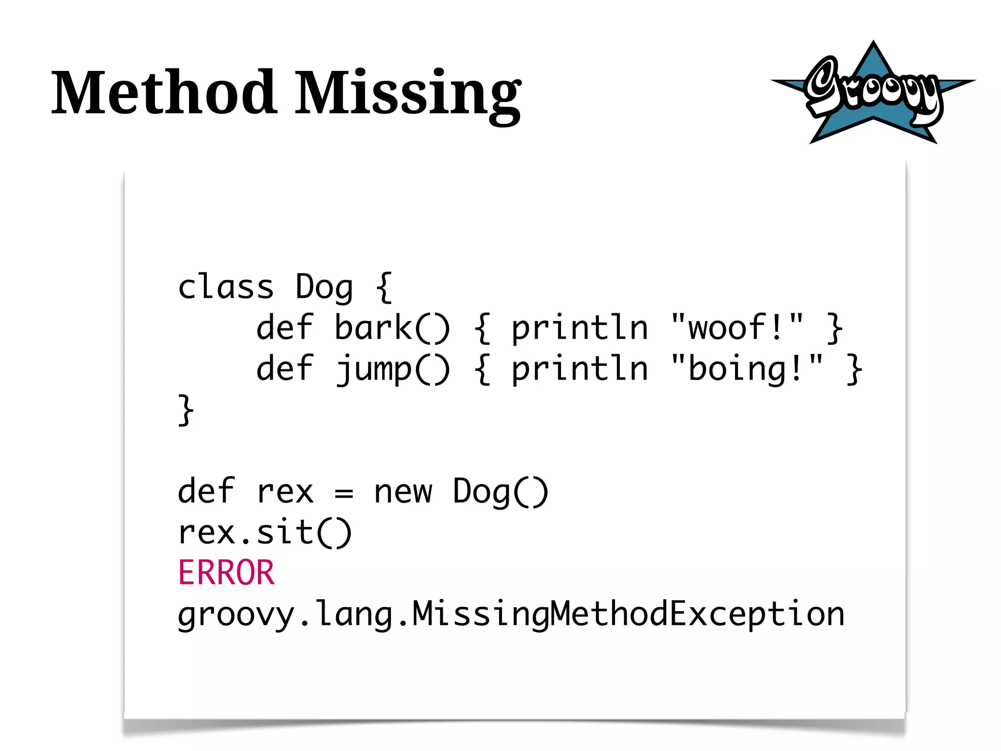 Method Missing


   class Dog {
       def bark() { println "woof!" }
       def jump() { println "boing!" }
   }

   def rex = new Dog()
   rex.sit()
   ERROR
   groovy.lang.MissingMethodException
 