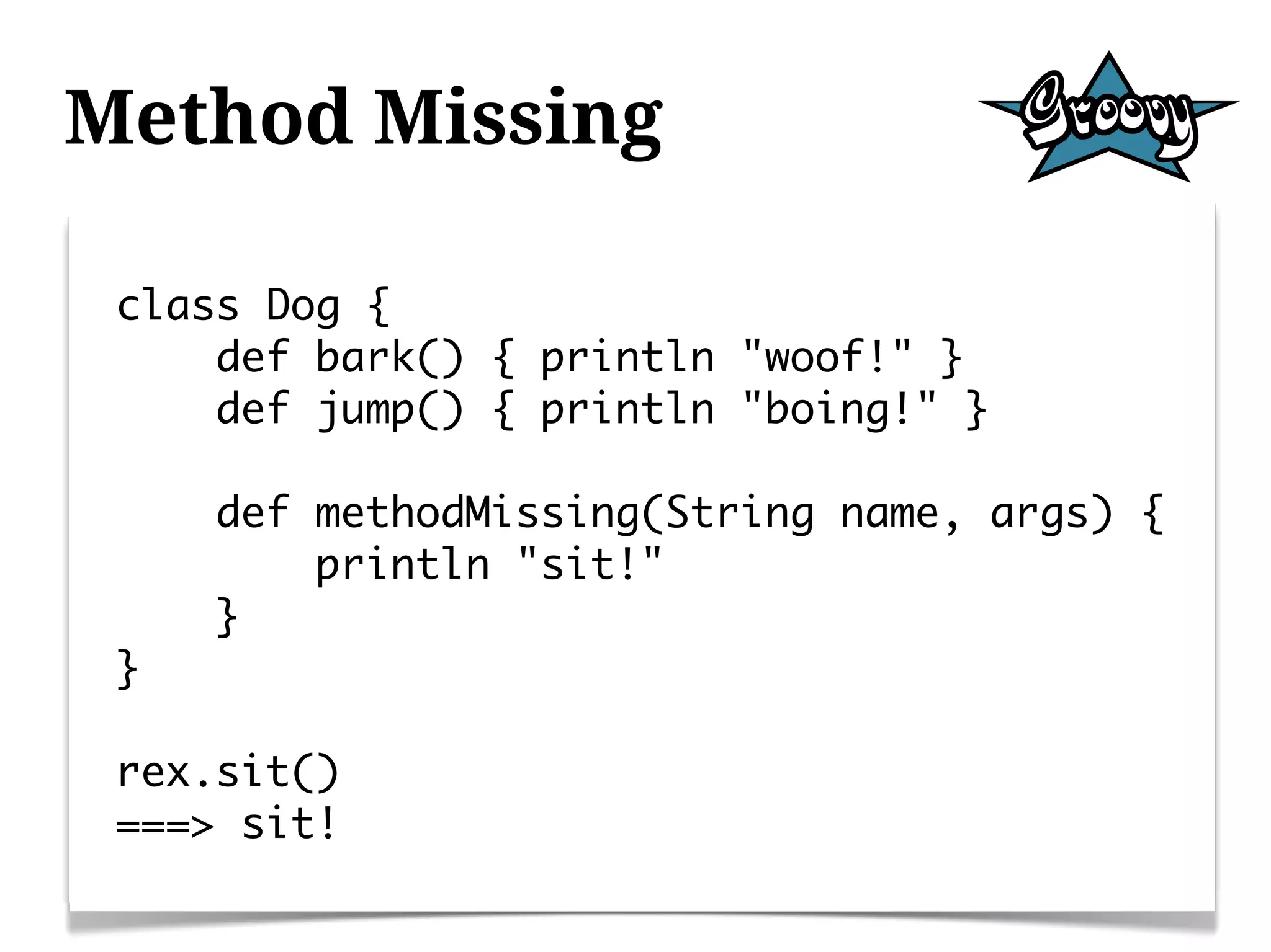 Method Missing

 class Dog {
     def bark() { println "woof!" }
     def jump() { println "boing!" }

     def methodMissing(String name, args) {
         println "sit!"
     }
 }

 rex.sit()
 ===> sit!
 