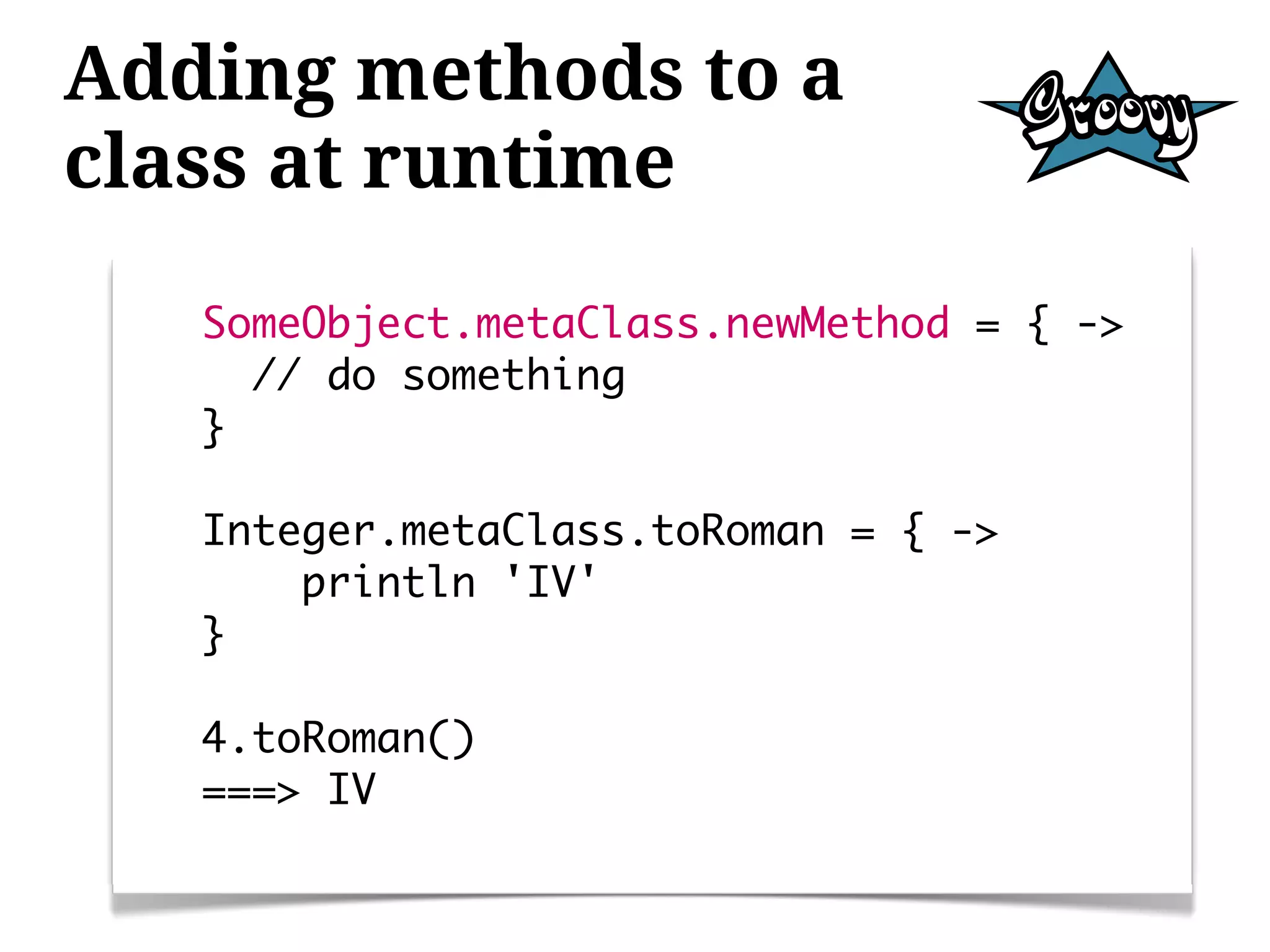 Adding methods to a
class at runtime
   SomeObject.metaClass.newMethod = { ->
     // do something
   }

   Integer.metaClass.toRoman = { ->
       println 'IV'
   }

   4.toRoman()
   ===> IV
 