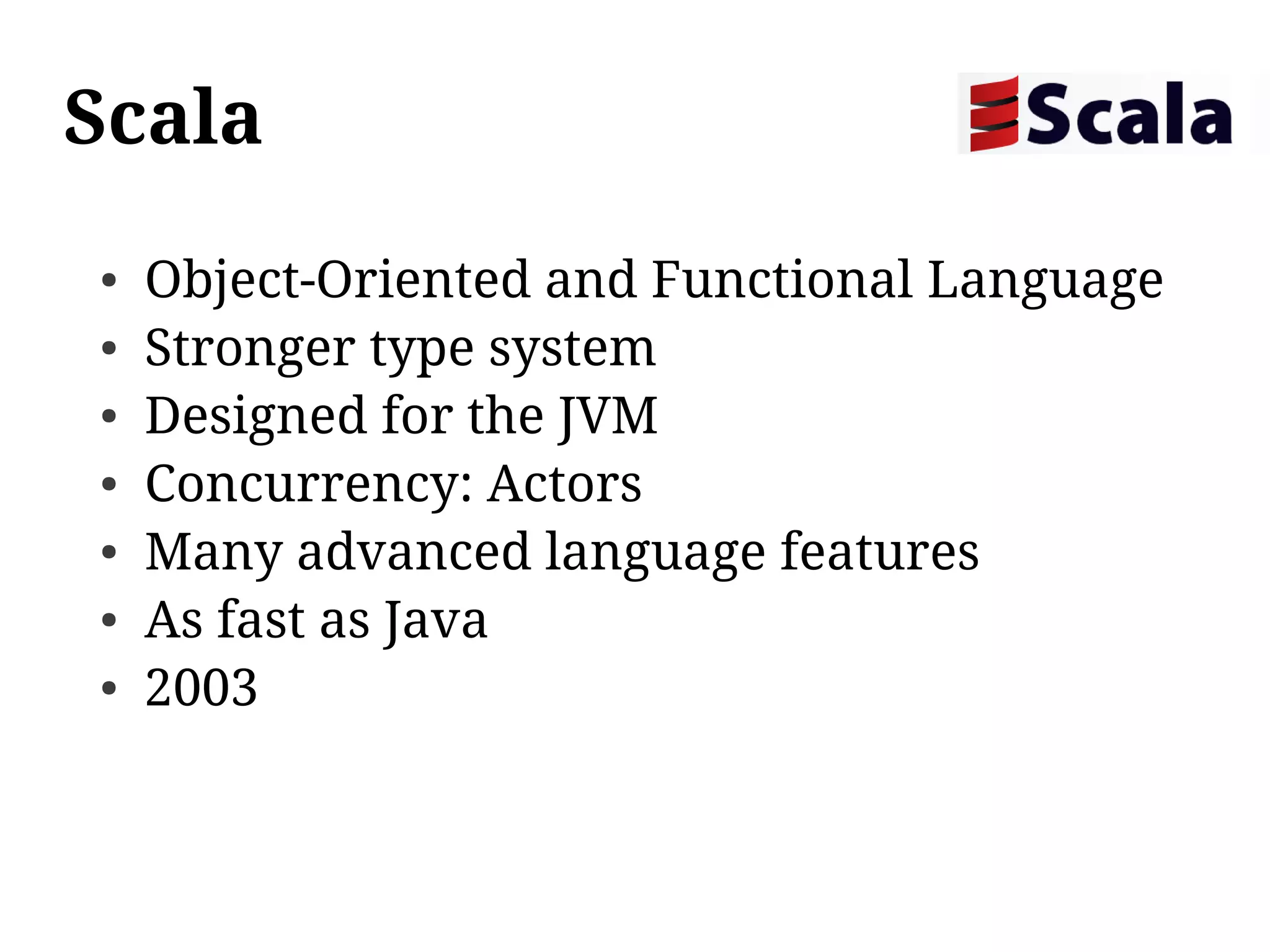 Scala
●   Object-Oriented and Functional Language
●   Stronger type system
●   Designed for the JVM
●   Concurrency: Actors
●   Many advanced language features
●   As fast as Java
●   2003
 