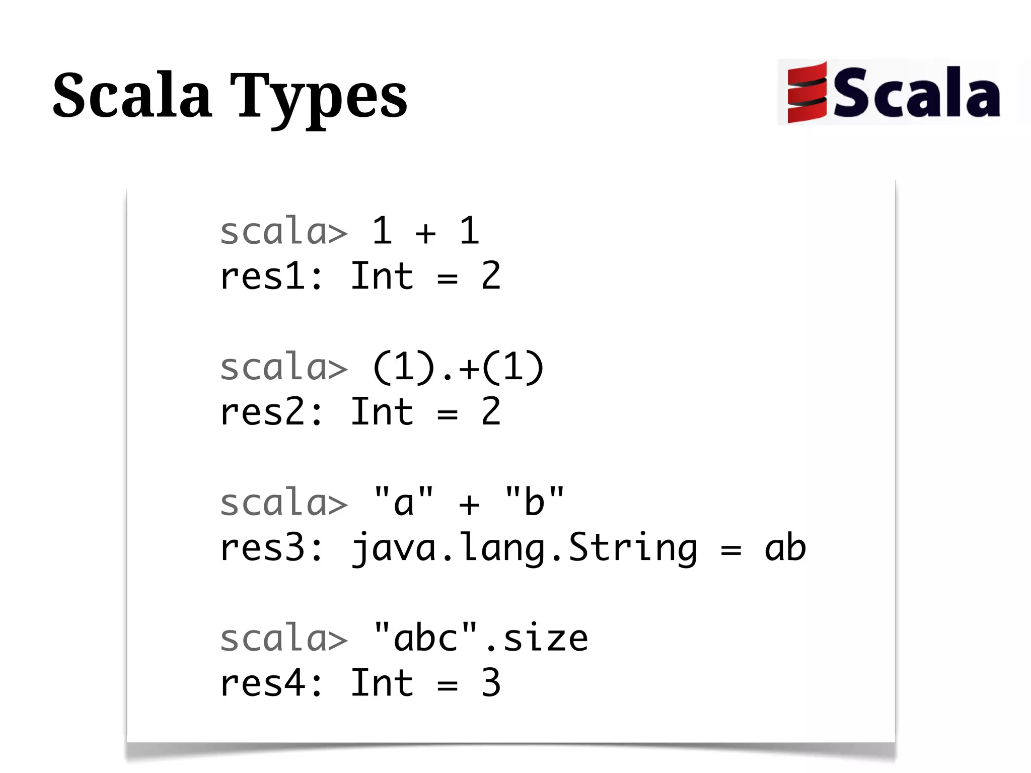 Scala Types

     scala> 1 + 1
     res1: Int = 2

     scala> (1).+(1)
     res2: Int = 2

     scala> "a" + "b"
     res3: java.lang.String = ab

     scala> "abc".size
     res4: Int = 3
 